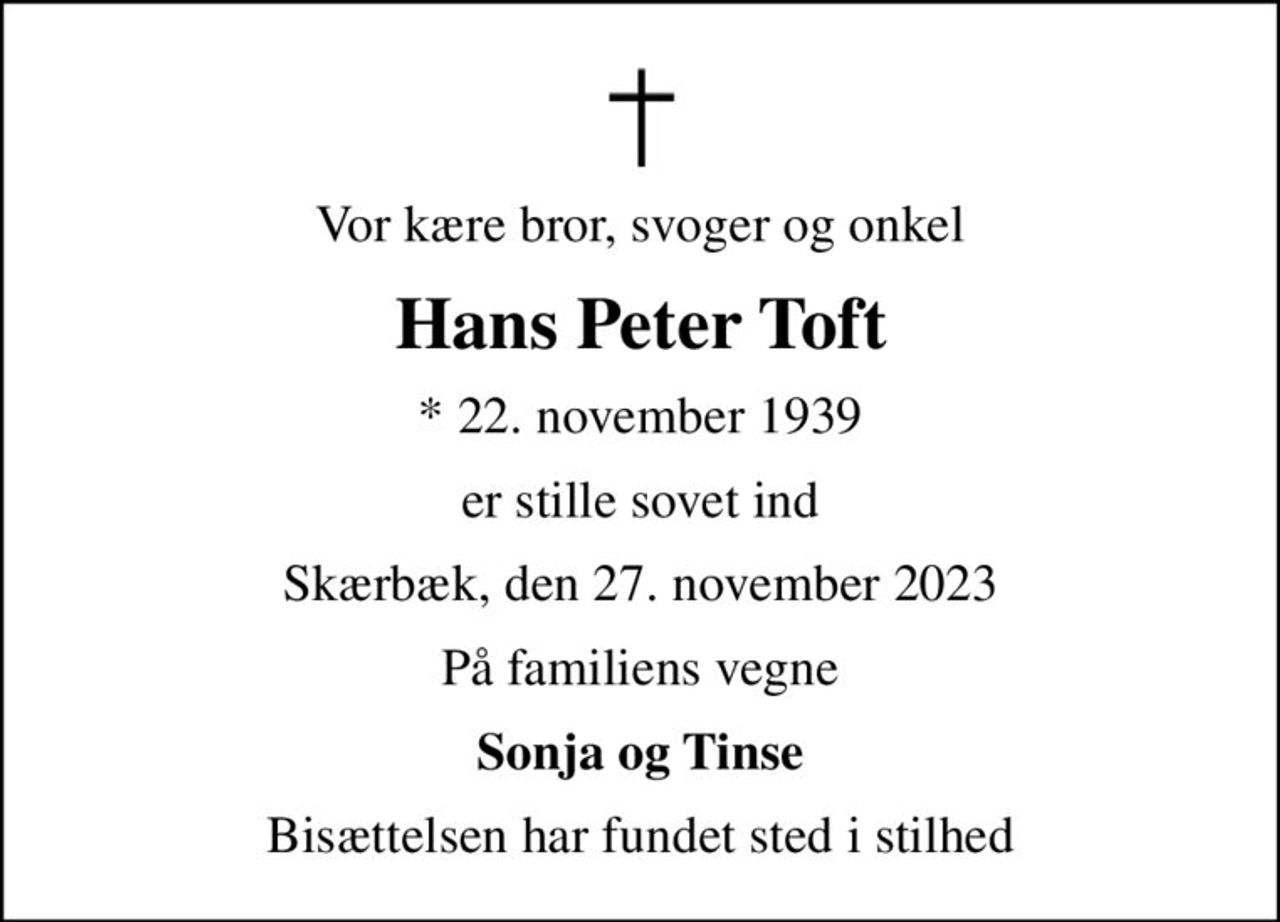 Vor kære bror, svoger og onkel
Hans Peter Toft
* 22. november 1939
er stille sovet ind
Skærbæk, den 27. november 2023
På familiens vegne
Sonja og Tinse
Bisættelsen har fundet sted i stilhed