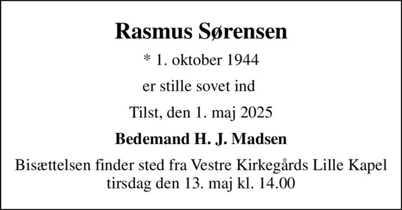 Rasmus Sørensen
* 1. oktober 1944
er stille sovet ind 
Tilst, den 1. maj 2025
Bedemand H. J. Madsen
Bisættelsen finder sted fra Vestre Kirkegårds Lille Kapel  tirsdag den 13. maj kl. 14.00