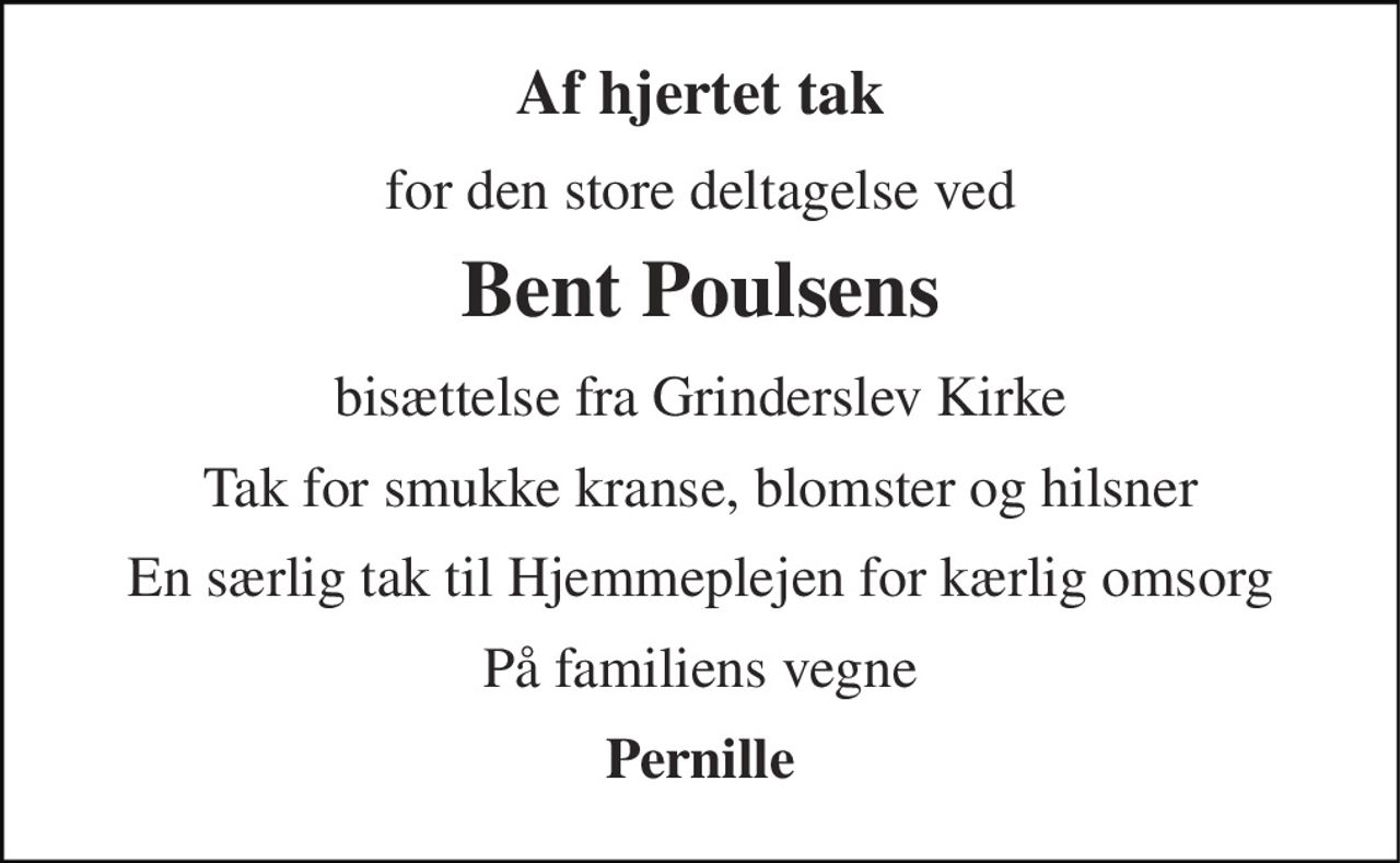 Af hjertet tak 
for den store deltagelse ved 
Bent Poulsens 
bisættelse fra Grinderslev Kirke 
Tak for smukke kranse, blomster og hilsner 
En særlig tak til Hjemmeplejen for kærlig omsorg 
På familiens vegne 
Pernille