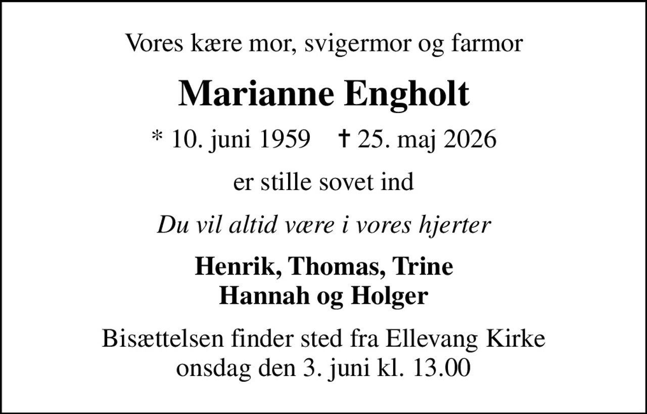 Vores kære mor, svigermor og farmor
Marianne Engholt
* 10. juni 1959    ✝ 25. maj 2026
er stille sovet ind
Du vil altid være i vores hjerter
Henrik, Thomas, Trine Hannah og Holger
Bisættelsen finder sted fra Ellevang Kirke  onsdag den 3. juni kl. 13.00