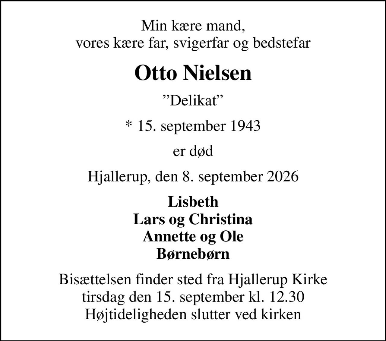Min kære mand, vores kære far, svigerfar og bedstefar
Otto Nielsen
Delikat
* 15. september 1943
er død
Hjallerup, den 8. september 2026
Lisbeth Lars og Christina Annette og Ole Børnebørn
Bisættelsen finder sted fra Hjallerup Kirke  tirsdag den 15. september kl. 12.30  Højtideligheden slutter ved kirken