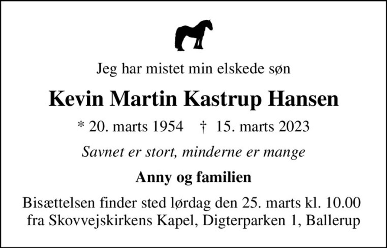 Jeg har mistet min elskede søn
Kevin Martin Kastrup Hansen
* 20. marts 1954    ✝ 15. marts 2023
Savnet er stort, minderne er mange
Anny og familien
Bisættelsen finder sted lørdag den 25. marts kl. 10.00  fra Skovvejskirkens Kapel, Digterparken 1, Ballerup