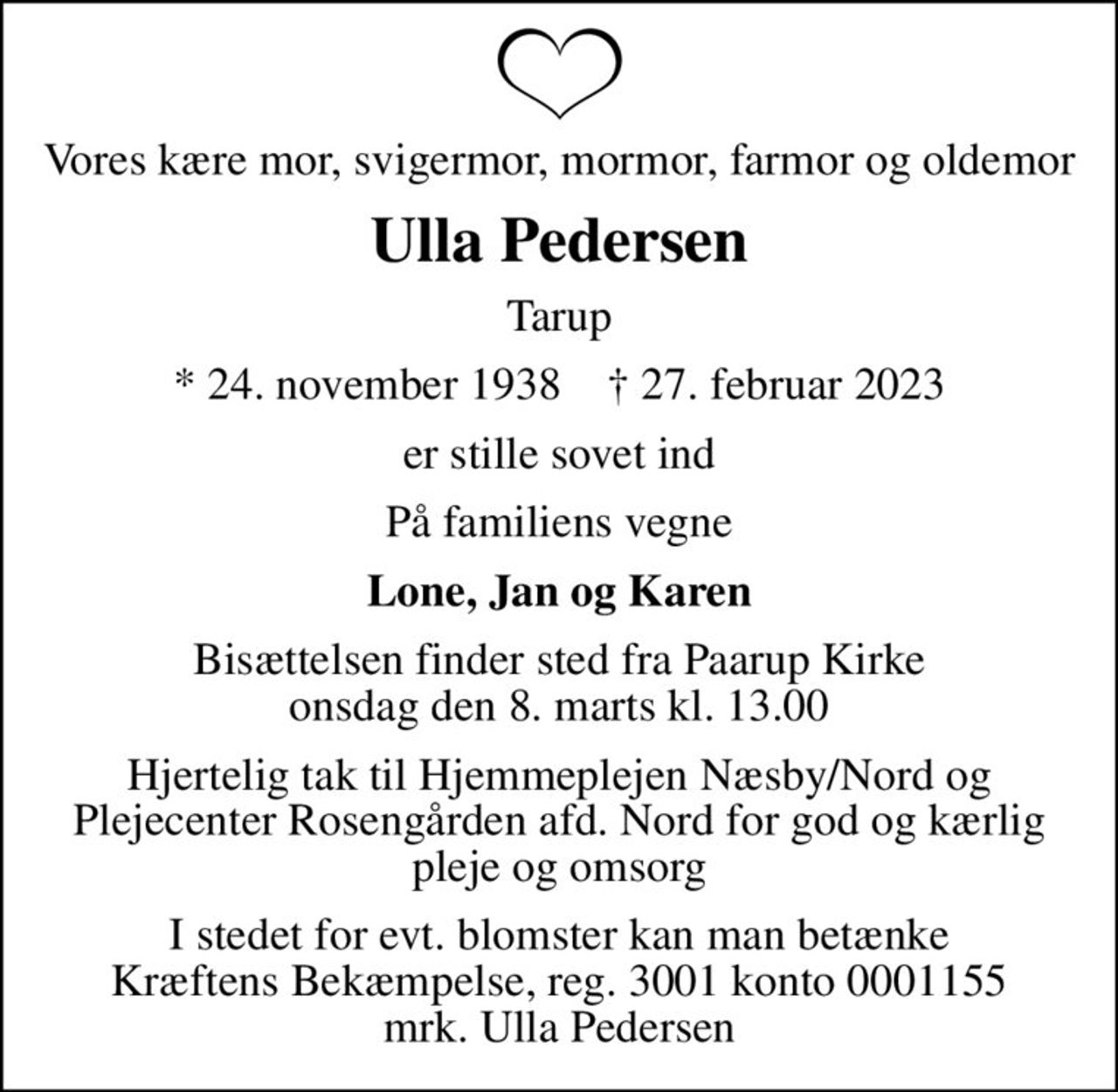 Vores kære mor, svigermor, mormor, farmor og oldemor
Ulla Pedersen
Tarup
* 24. november 1938    ✝ 27. februar 2023
er stille sovet ind
På familiens vegne
Lone, Jan og Karen
Bisættelsen finder sted fra Paarup Kirke  onsdag den 8. marts kl. 13.00 
Hjertelig tak til Hjemmeplejen Næsby/Nord og Plejecenter Rosengården afd. Nord for god og kærlig pleje og omsorg
I stedet for evt. blomster kan man betænke
					Kræftens Bekæmpelse reg.3001konto0001155mrk. Ulla
					Pedersen