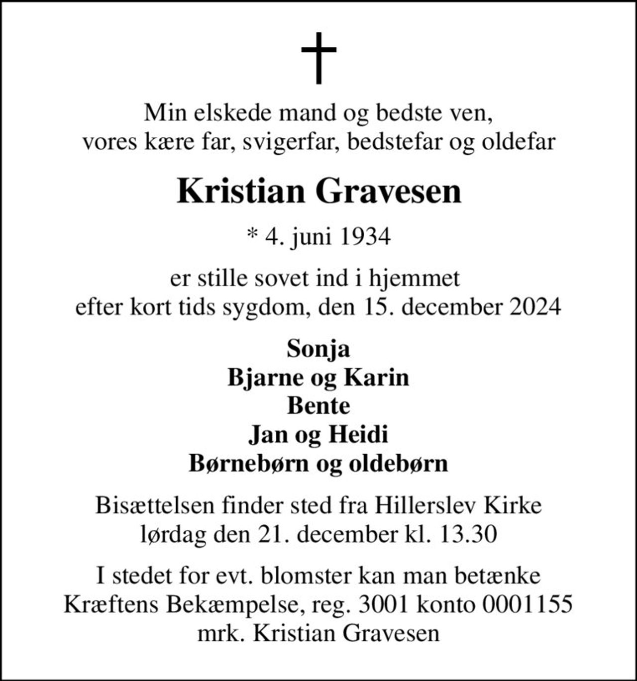 Min elskede mand og bedste ven, vores kære far, svigerfar, bedstefar og oldefar
Kristian Gravesen
* 4. juni 1934
er stille sovet ind i hjemmet  efter kort tids sygdom, den 15. december 2024
Sonja Bjarne og Karin Bente Jan og Heidi Børnebørn og oldebørn
Bisættelsen finder sted fra Hillerslev Kirke  lørdag den 21. december kl. 13.30 
I stedet for evt. blomster kan man betænke
					Kræftens Bekæmpelse reg.3001konto0001155mrk. Kristian
					Gravesen