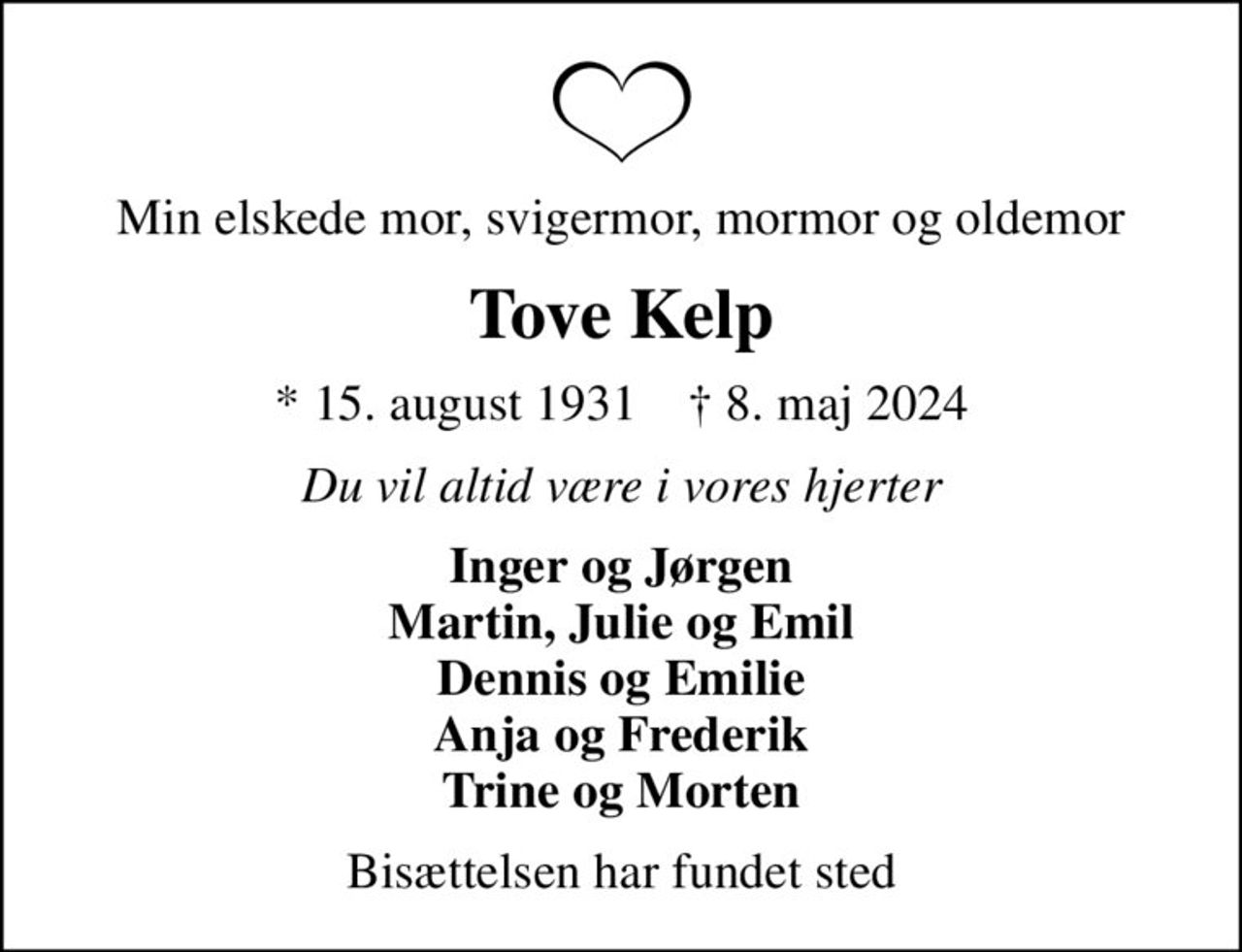 Min elskede mor, svigermor, mormor og oldemor
Tove Kelp
* 15. august 1931    ✝ 8. maj 2024
Du vil altid være i vores hjerter
Inger og Jørgen Martin, Julie og Emil Dennis og Emilie Anja og Frederik Trine og Morten
Bisættelsen har fundet sted