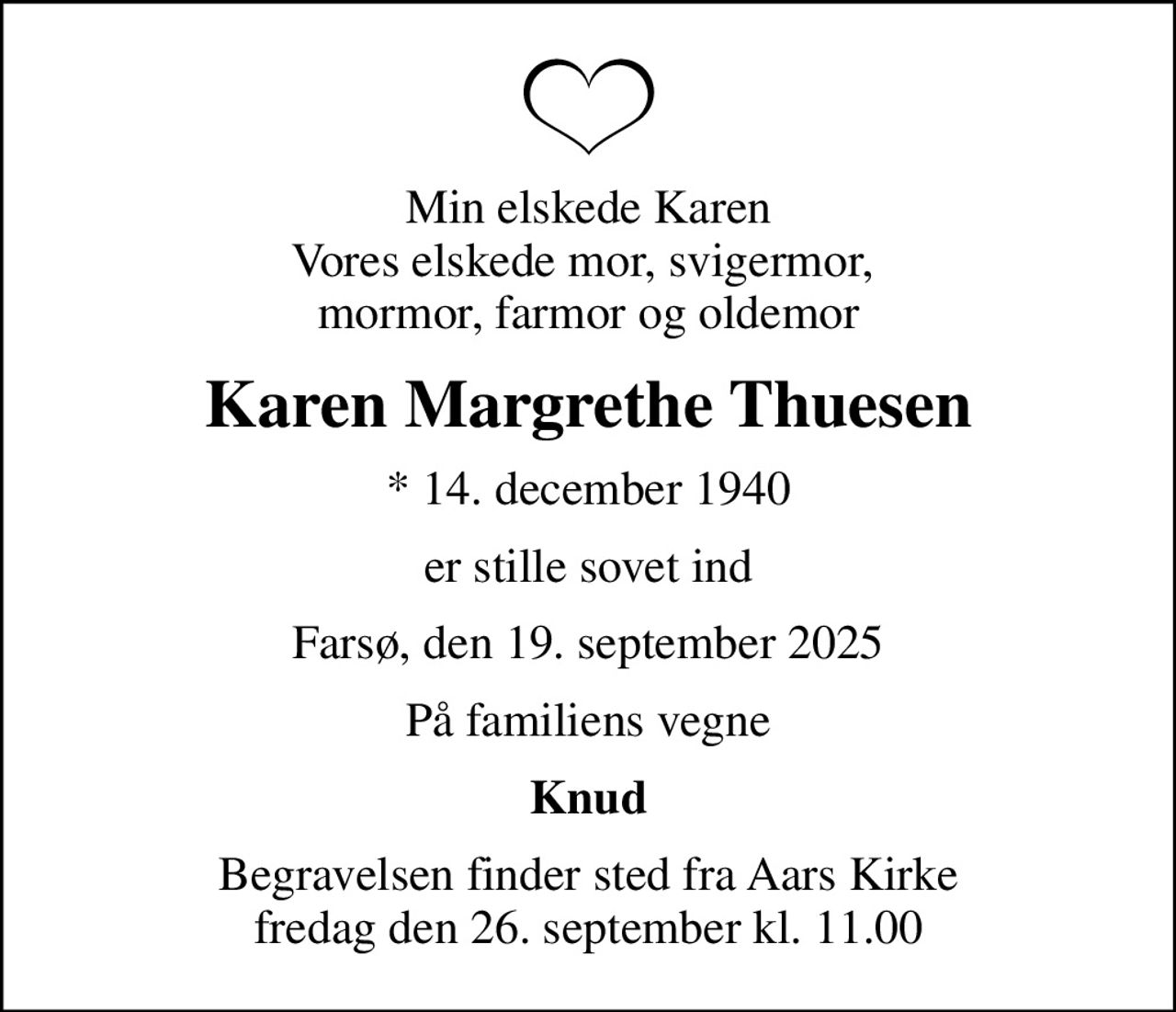 Min elskede Karen Vores elskede mor, svigermor,  mormor, farmor og oldemor
Karen Margrethe Thuesen
* 14. december 1940
er stille sovet ind
Farsø, den 19. september 2025
På familiens vegne
Knud
Begravelsen finder sted fra Aars Kirke  fredag den 26. september kl. 11.00