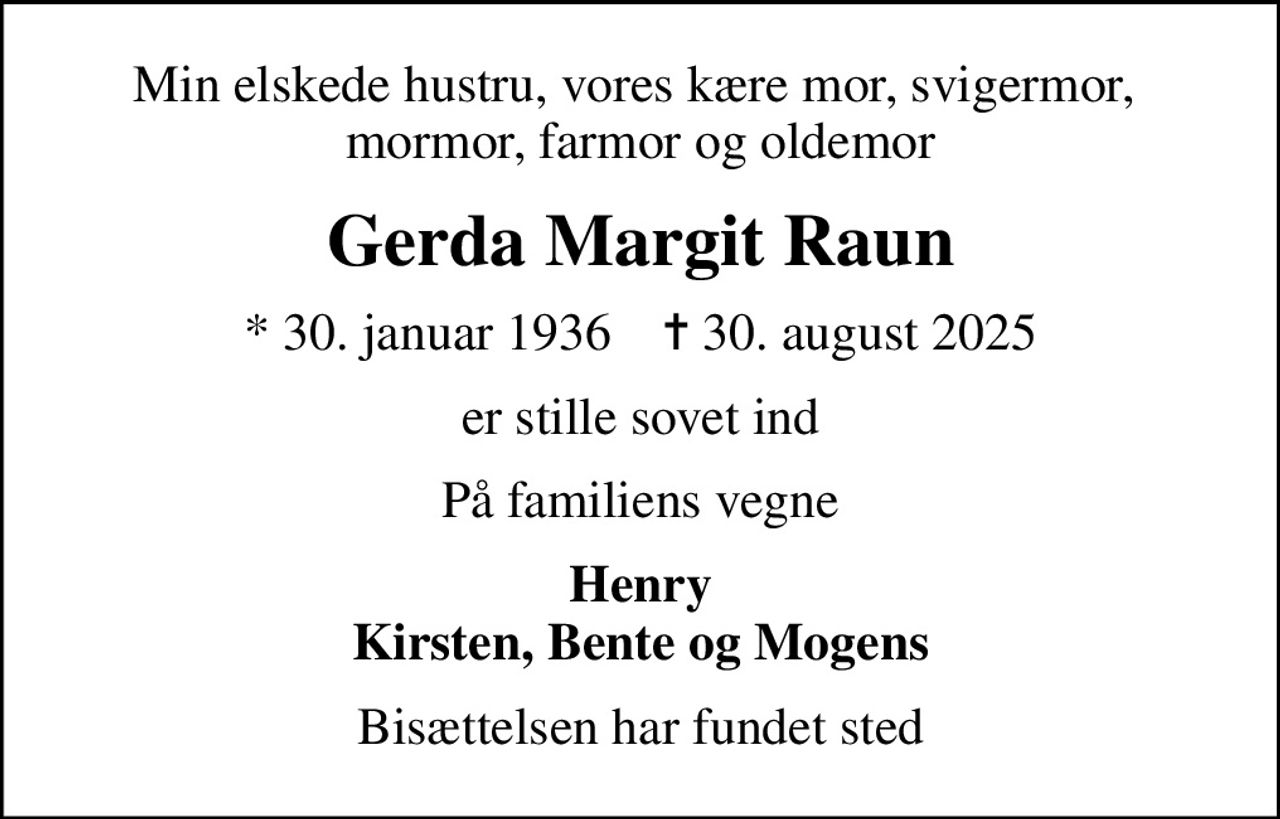 Min elskede hustru, vores kære mor, svigermor,  mormor, farmor og oldemor
Gerda Margit Raun
* 30. januar 1936    ✝ 30. august 2025
er stille sovet ind
På familiens vegne
Henry Kirsten, Bente og Mogens
Bisættelsen har fundet sted