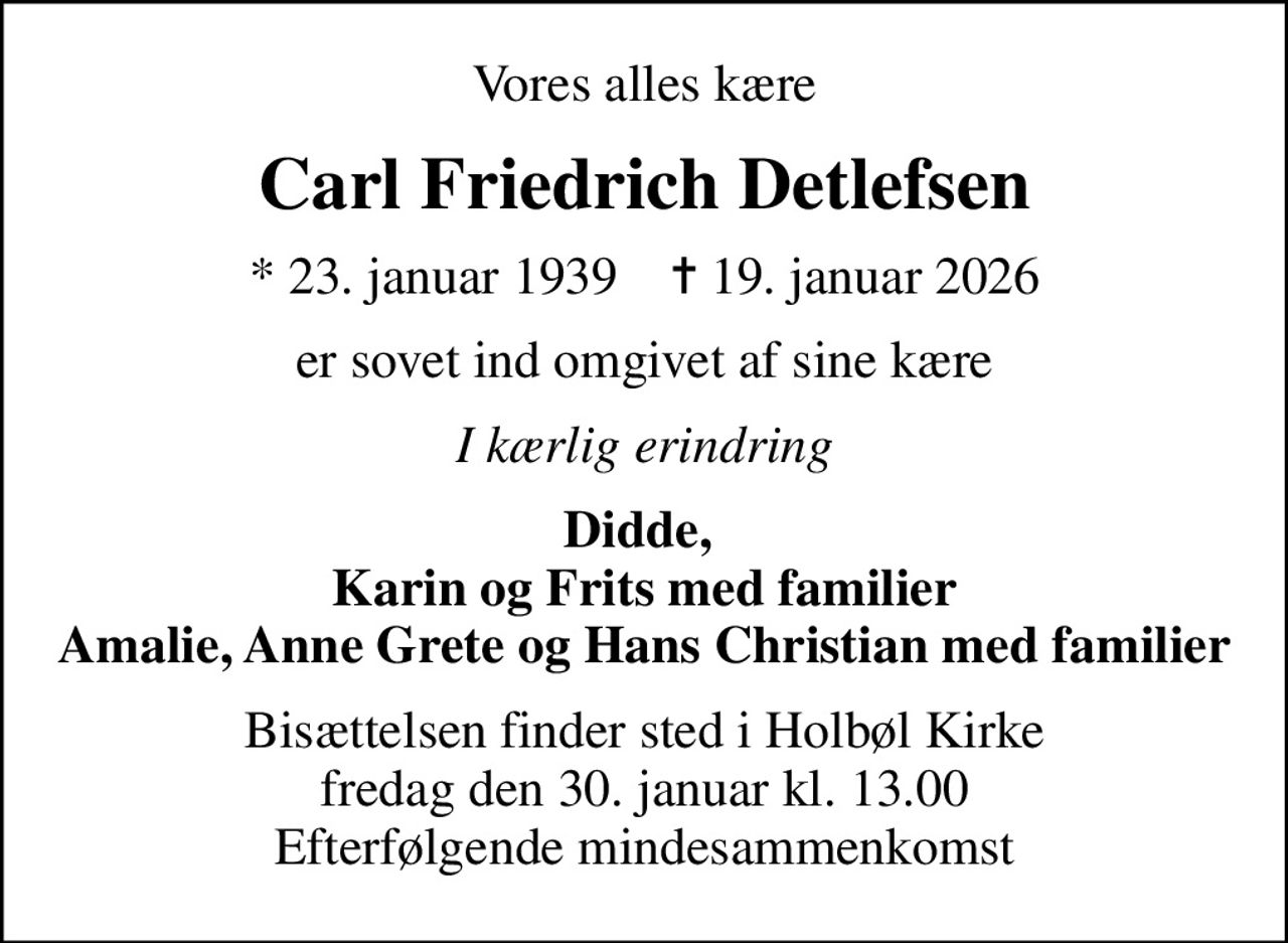 Vores alles kære
Carl Friedrich Detlefsen
* 23. januar 1939    ✝ 19. januar 2026
er sovet ind omgivet af sine kære
I kærlig erindring
Didde,  Karin og Frits med familier Amalie, Anne Grete og Hans Christian med familier
Bisættelsen finder sted i Holbøl Kirke  fredag den 30. januar kl. 13.00  Efterfølgende mindesammenkomst