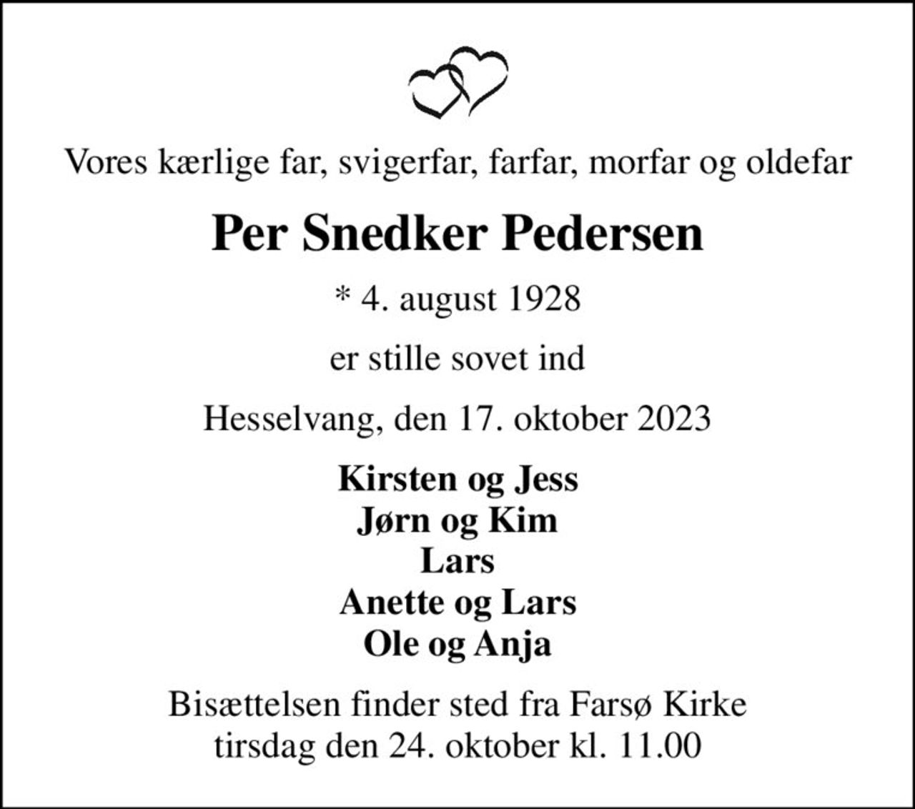 Vores kærlige far, svigerfar, farfar, morfar og oldefar
Per Snedker Pedersen
* 4. august 1928
er stille sovet ind
Hesselvang, den 17. oktober 2023
Kirsten og Jess Jørn og Kim Lars Anette og Lars Ole og Anja
Bisættelsen finder sted fra Farsø Kirke  tirsdag den 24. oktober kl. 11.00