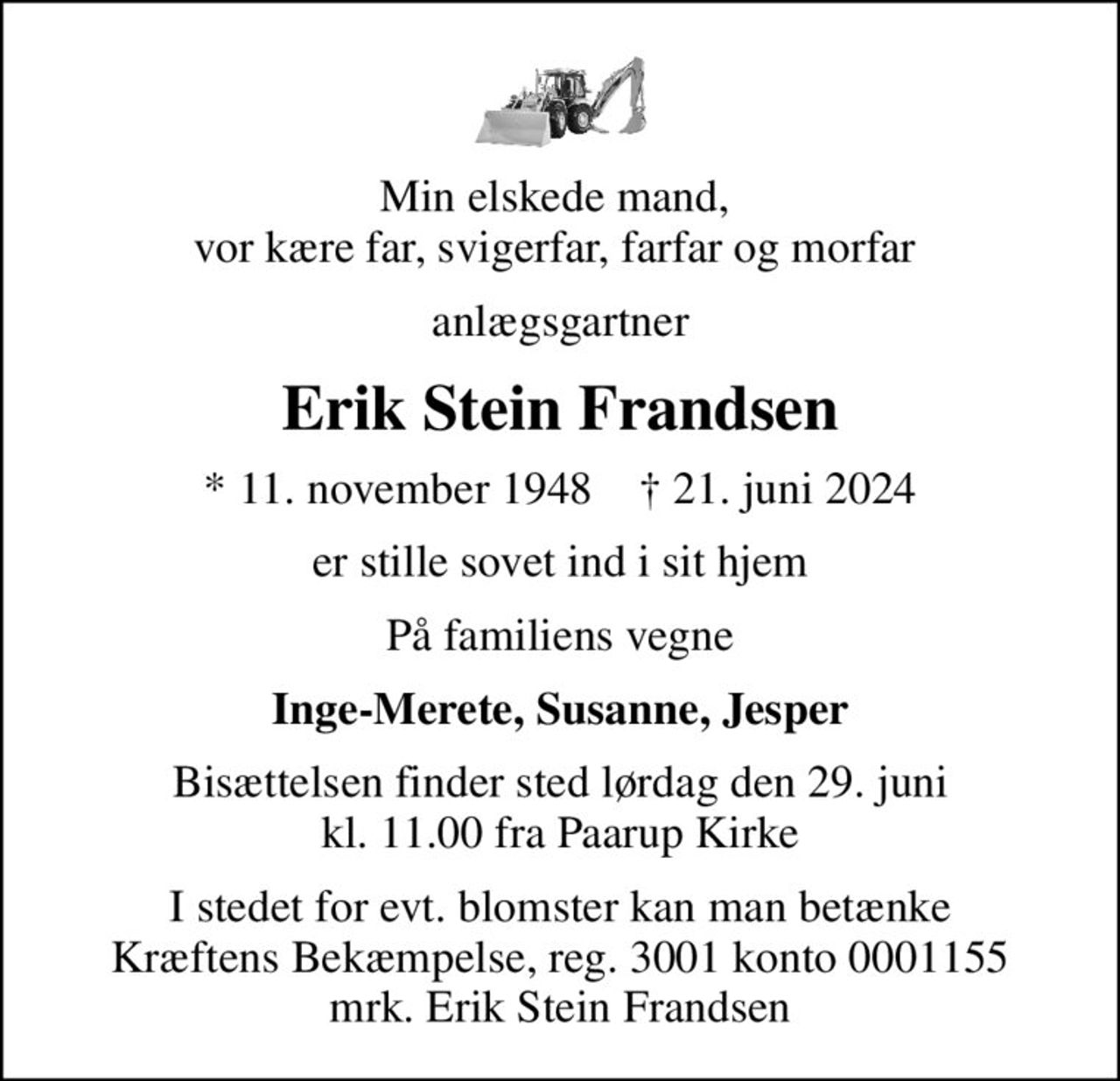 Min elskede mand,  vor kære far, svigerfar, farfar og morfar 
anlægsgartner
Erik Stein Frandsen
* 11. november 1948    ✝ 21. juni 2024
er stille sovet ind i sit hjem
På familiens vegne
Inge-Merete, Susanne, Jesper
Bisættelsen finder sted lørdag den 29. juni kl. 11.00 fra Paarup Kirke
I stedet for evt. blomster kan man betænke
					Kræftens Bekæmpelse reg.3001konto0001155mrk. Erik Stein
					Frandsen