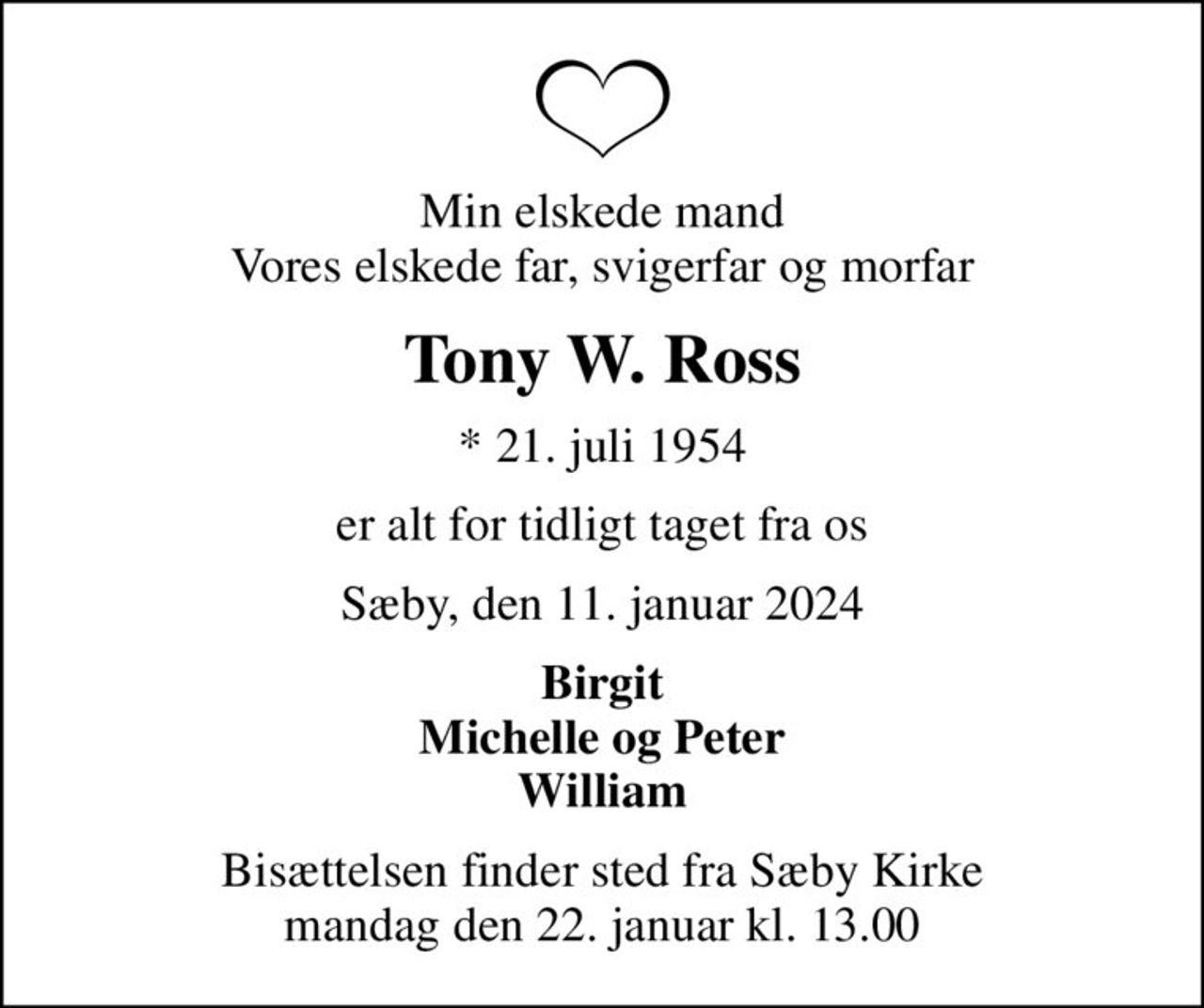 Min elskede mand Vores elskede far, svigerfar og morfar
Tony W. Ross
* 21. juli 1954
er alt for tidligt taget fra os
Sæby, den 11. januar 2024
Birgit Michelle og Peter William
Bisættelsen finder sted fra Sæby Kirke  mandag den 22. januar kl. 13.00