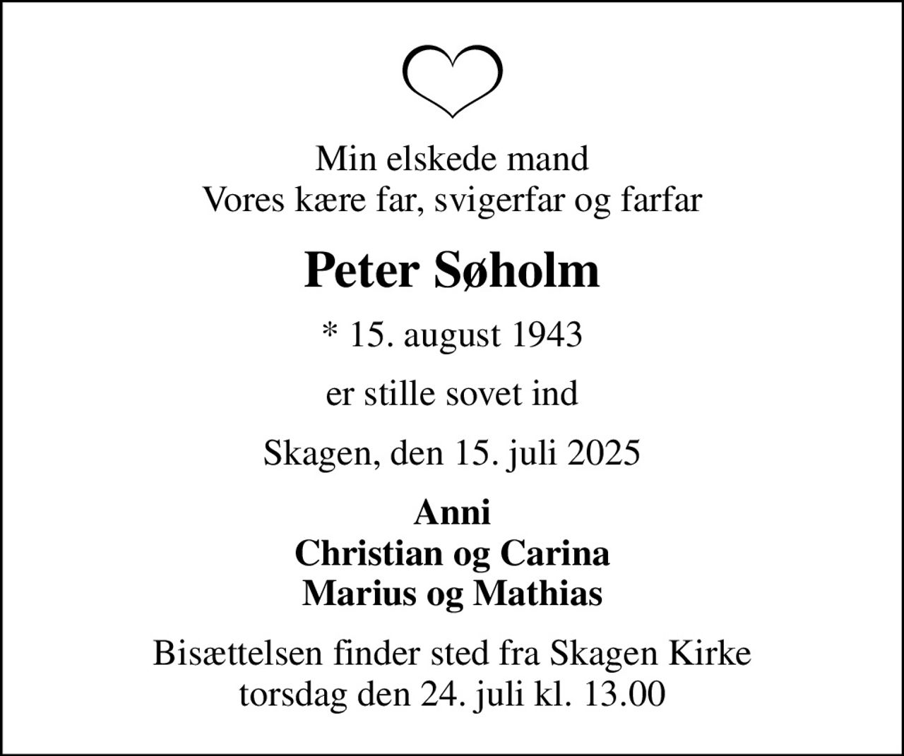 Min elskede mand Vores kære far, svigerfar og farfar
Peter Søholm
* 15. august 1943
er stille sovet ind
Skagen, den 15. juli 2025
Anni Christian og Carina Marius og Mathias
Bisættelsen finder sted fra Skagen Kirke  torsdag den 24. juli kl. 13.00