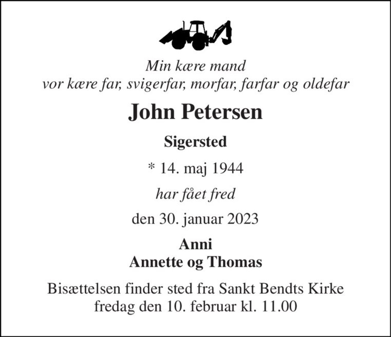 Min kære mand vor kære far, svigerfar, morfar, farfar og oldefar 
John Petersen 
Sigersted 
* 14. maj 1944 
har fået fred 
den 30. januar 2023 
Anni Annette og Thomas 
Bisættelsen​ finder sted fra Sankt Bendts Kirke​ fredag den 10. februar​ kl. 11.00