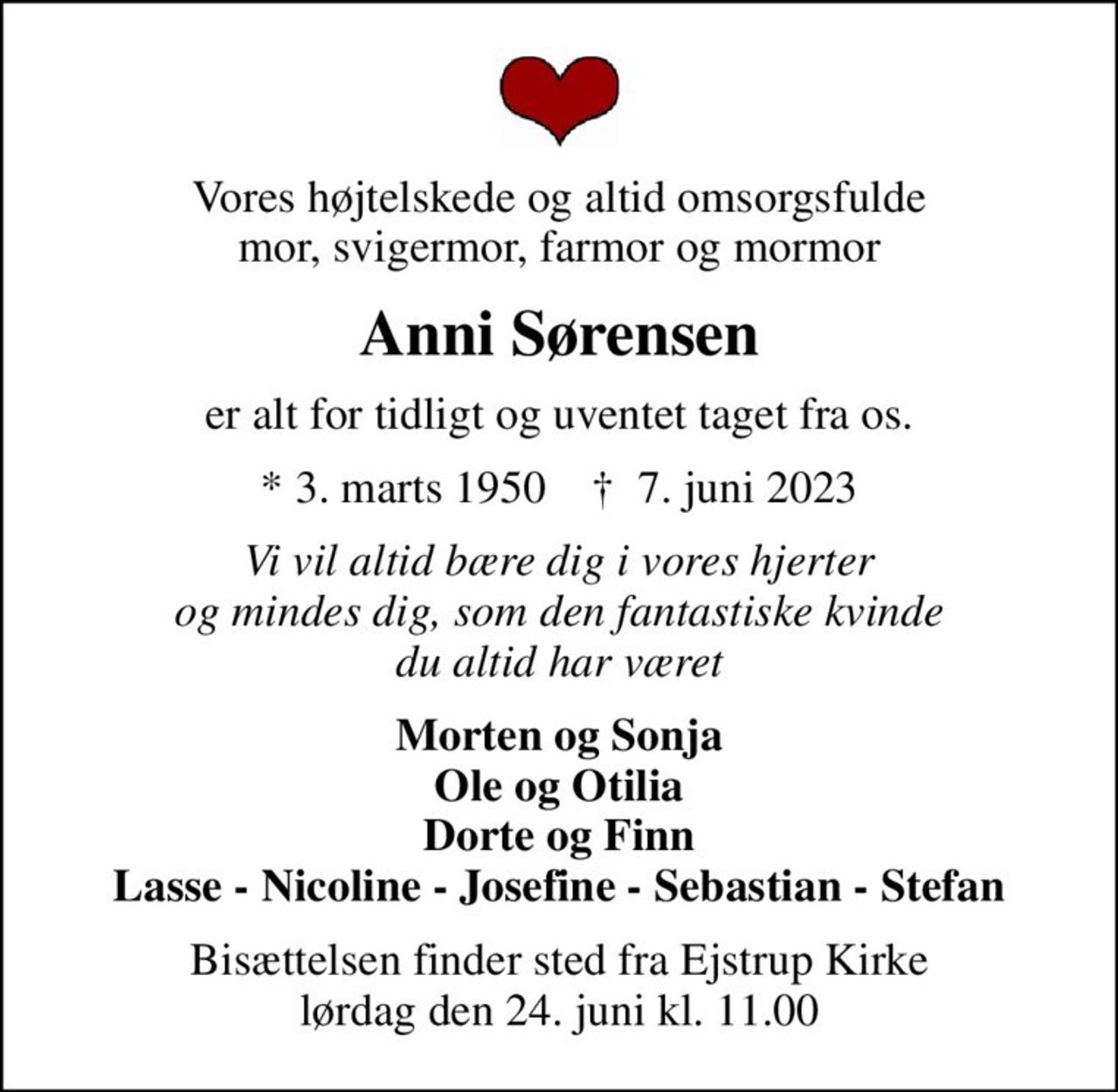 Vores højtelskede og altid omsorgsfulde mor, svigermor, farmor og mormor
Anni Sørensen
er alt for tidligt og uventet taget fra os.
* 3. marts 1950    ✝ 7. juni 2023
Vi vil altid bære dig i vores hjerter og mindes dig, som den fantastiske kvinde du altid har været
Morten og Sonja Ole og Otilia Dorte og Finn Lasse - Nicoline - Josefine - Sebastian - Stefan
Bisættelsen finder sted fra Ejstrup Kirke  lørdag den 24. juni kl. 11.00