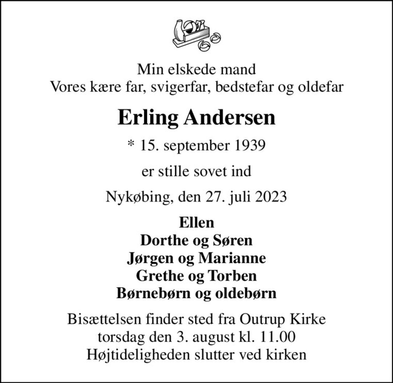 Min elskede mand Vores kære far, svigerfar, bedstefar og oldefar
Erling Andersen
* 15. september 1939
er stille sovet ind
Nykøbing, den 27. juli 2023
Ellen Dorthe og Søren Jørgen og Marianne Grethe og Torben Børnebørn og oldebørn
Bisættelsen finder sted fra Outrup Kirke  torsdag den 3. august kl. 11.00  Højtideligheden slutter ved kirken