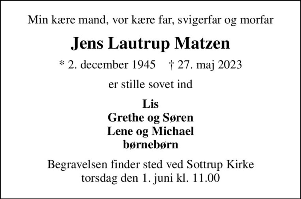 Min kære mand, vor kære far, svigerfar og morfar
Jens Lautrup Matzen
* 2. december 1945    ✝ 27. maj 2023
er stille sovet ind
Lis Grethe og Søren Lene og Michael børnebørn
Begravelsen finder sted ved Sottrup Kirke  torsdag den 1. juni kl. 11.00