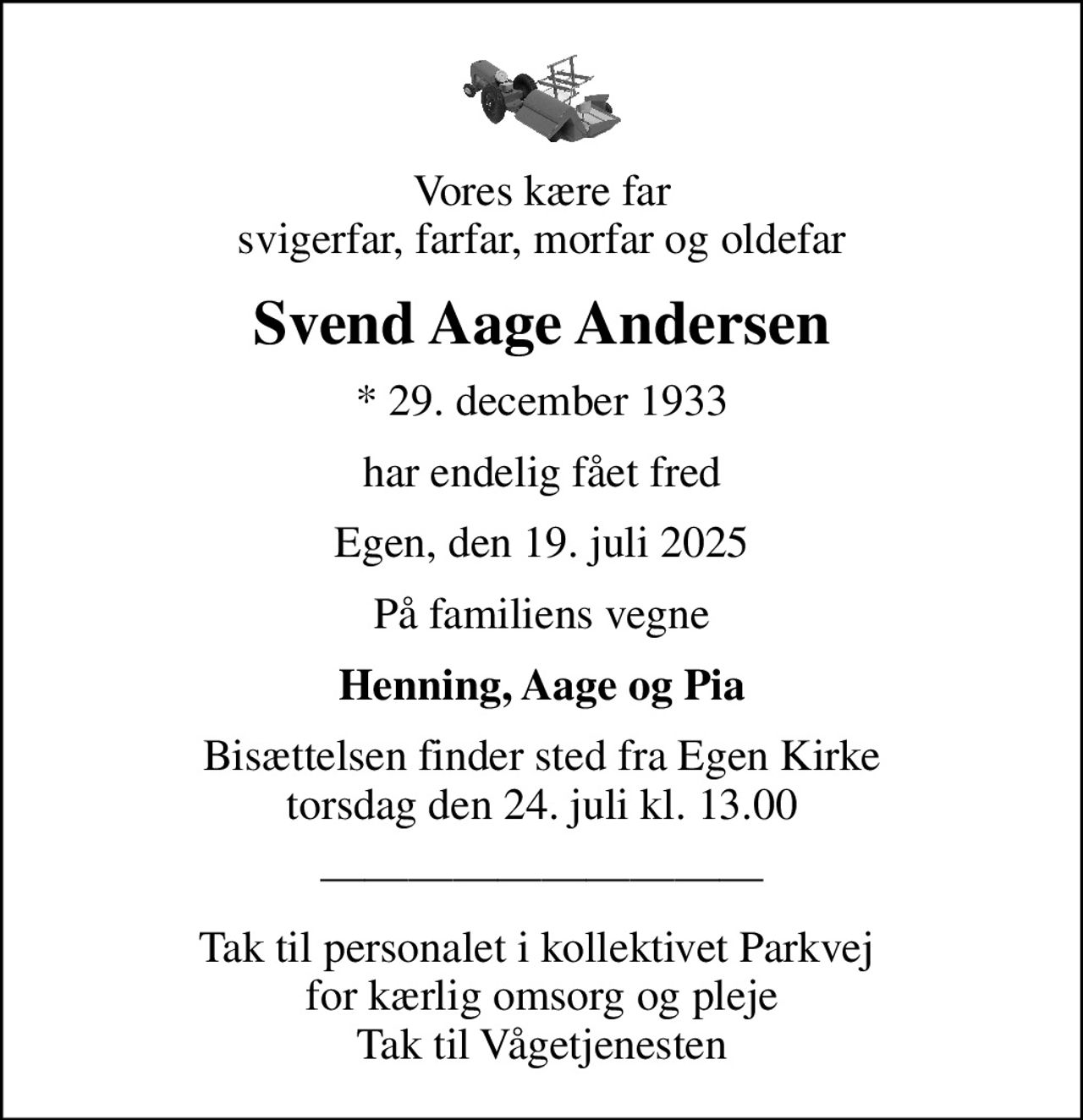 Vores kære far svigerfar, farfar, morfar og oldefar
Svend Aage Andersen
* 29. december 1933
har endelig fået fred
Egen, den 19. juli 2025
På familiens vegne
Henning, Aage og Pia
Bisættelsen finder sted fra Egen Kirke  torsdag den 24. juli kl. 13.00 
Tak til personalet i kollektivet Parkvej  for kærlig omsorg og pleje Tak til Vågetjenesten