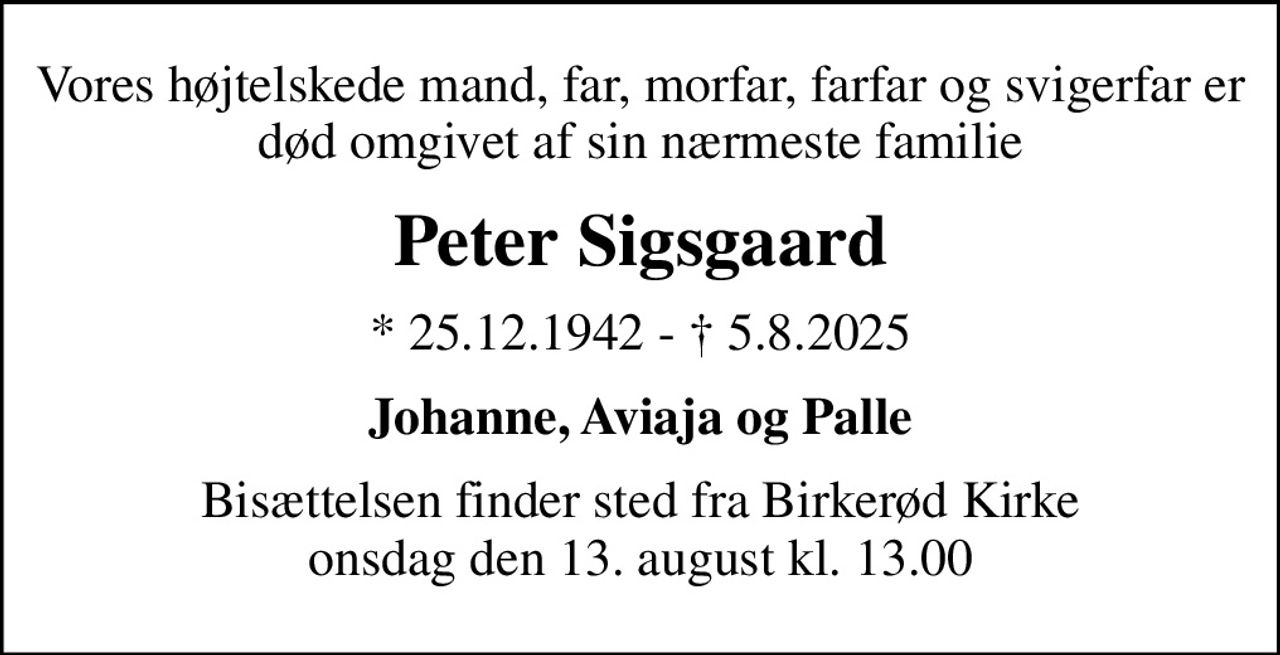 Vores højtelskede mand, far, morfar, farfar og svigerfar er død omgivet af sin nærmeste familie
Peter Sigsgaard
* 25.12.1942 -  5.8.2025
Johanne, Aviaja og Palle
Bisættelsen finder sted fra Birkerød Kirke  onsdag den 13. august kl. 13.00