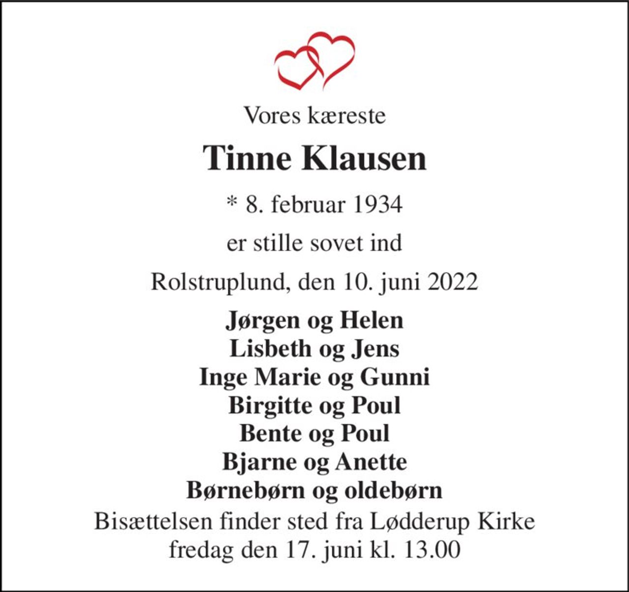 Vores kæreste 
Tinne Klausen 
* 8. februar 1934 
er stille sovet ind 
Rolstruplund, den 10. juni 2022 
Jørgen og Helen Lisbeth og Jens Inge Marie og Gunni Birgitte og Poul Bente og Poul Bjarne og Anette Børnebørn og oldebørn 
Bisættelsen finder sted fra Lødderup Kirke fredag den 17. juni kl. 13.00