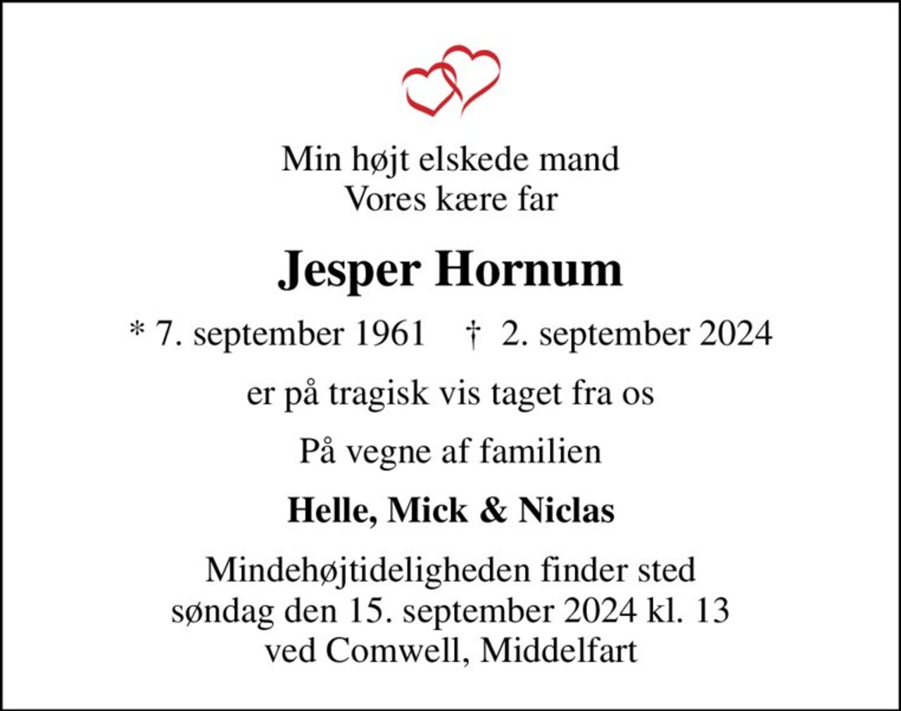 Min højt elskede mand Vores kære far
Jesper Hornum
* 7. september 1961    ✝ 2. september 2024
er på tragisk vis taget fra os
På vegne af familien
Helle, Mick & Niclas
Mindehøjtideligheden finder sted søndag den 15. september 2024 kl. 13 ved Comwell, Middelfart
