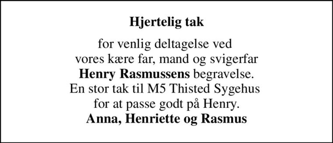 Hjertelig tak
for venlig deltagelse ved  vores kære far, mand og svigerfar <b>Henry Rasmussens</b> begravelse. En stor tak til M5 Thisted Sygehus  for at passe godt på Henry. <b>Anna, Henriette og Rasmus</b>