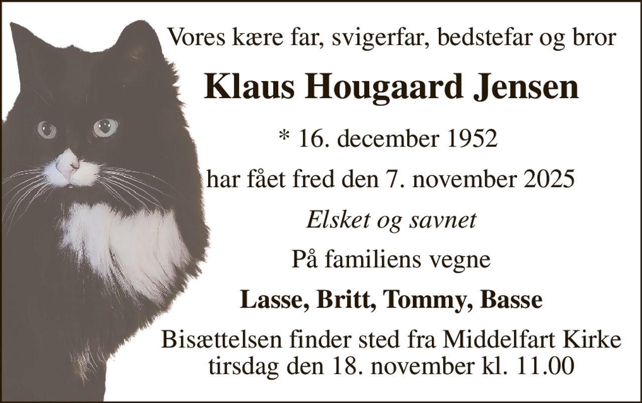 Vores kære far, svigerfar, bedstefar og bror 
Klaus Hougaard Jensen 
*​ 16. december 1952​  
har fået fred den 7. november 2025 
Elsket og savnet 
På familiens vegne 
Lasse, Britt, Tommy, Basse 
Bisættelsen​ finder sted fra Middelfart Kirke tirsdag den 18. november​ kl. 11.00