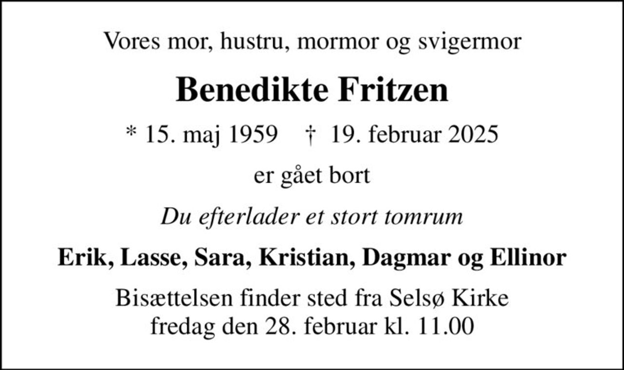 Vores mor, hustru, mormor og svigermor
Benedikte Fritzen
* 15. maj 1959    ✝ 19. februar 2025
er gået bort
Du efterlader et stort tomrum
Erik, Lasse, Sara, Kristian, Dagmar og Ellinor
Bisættelsen finder sted fra Selsø Kirke  fredag den 28. februar kl. 11.00