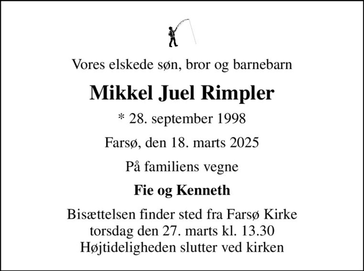 Vores elskede søn, bror og barnebarn
Mikkel Juel Rimpler
* 28. september 1998
Farsø, den 18. marts 2025
På familiens vegne
Fie og Kenneth
Bisættelsen finder sted fra Farsø Kirke  torsdag den 27. marts kl. 13.30  Højtideligheden slutter ved kirken