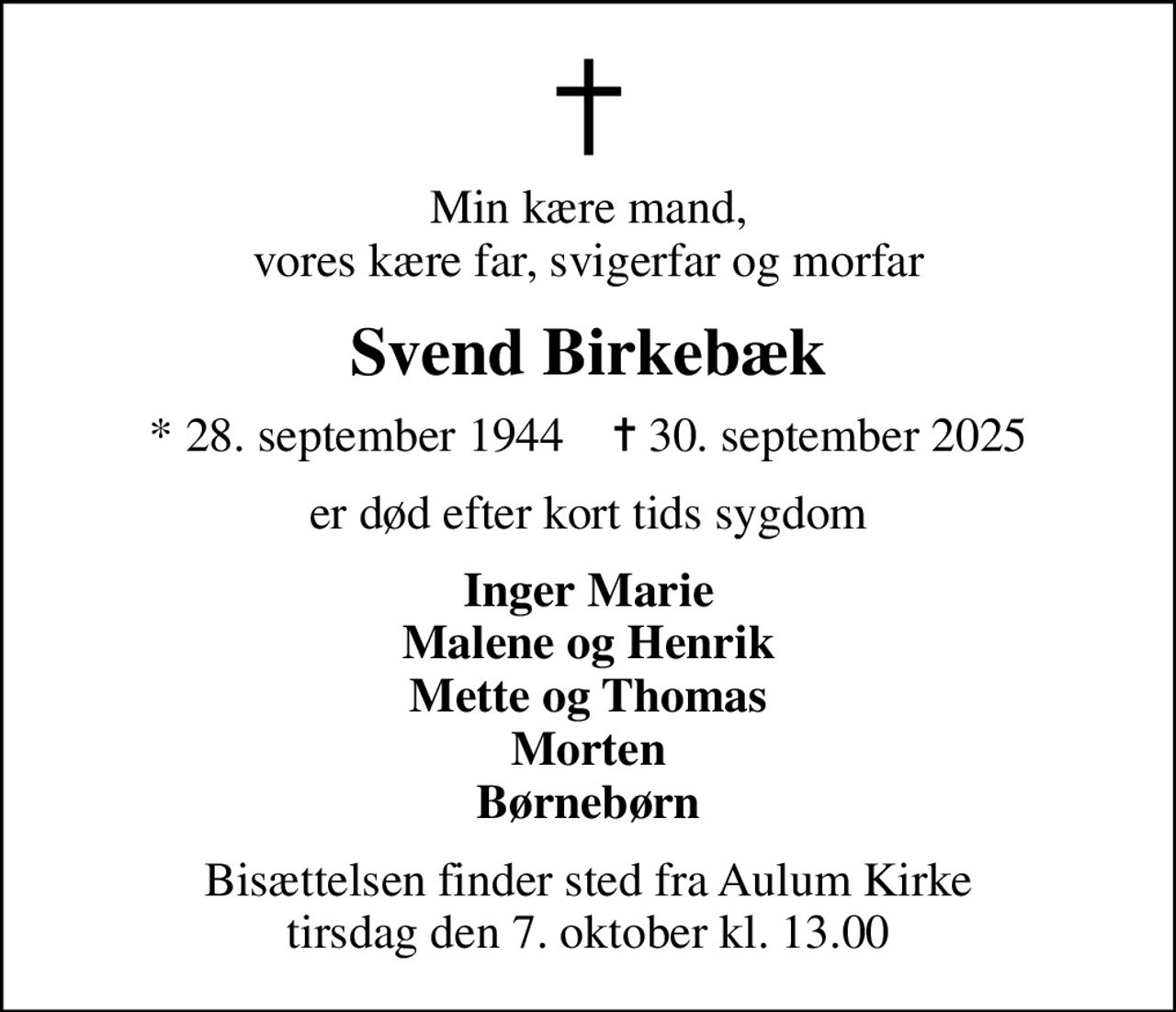 Min kære mand, vores kære far, svigerfar og morfar
Svend Birkebæk
* 28. september 1944    ✝ 30. september 2025
er død efter kort tids sygdom
Inger Marie Malene og Henrik Mette og Thomas Morten Børnebørn
Bisættelsen finder sted fra Aulum Kirke  tirsdag den 7. oktober kl. 13.00