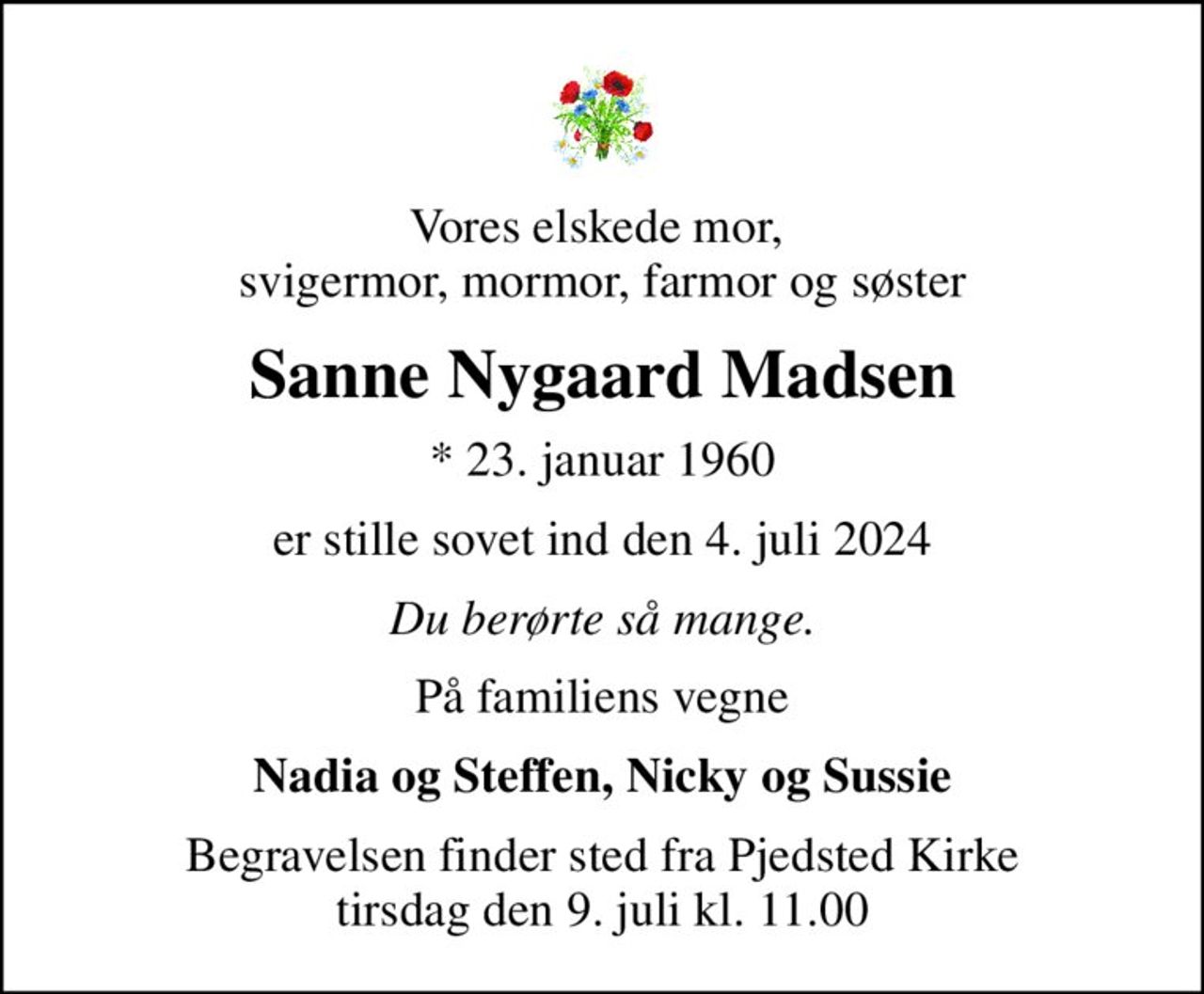Vores elskede mor,  svigermor, mormor, farmor og søster
Sanne Nygaard Madsen
* 23. januar 1960
er stille sovet ind den 4. juli 2024
Du berørte så mange.
På familiens vegne
Nadia og Steffen, Nicky og Sussie
Begravelsen finder sted fra Pjedsted Kirke  tirsdag den 9. juli kl. 11.00