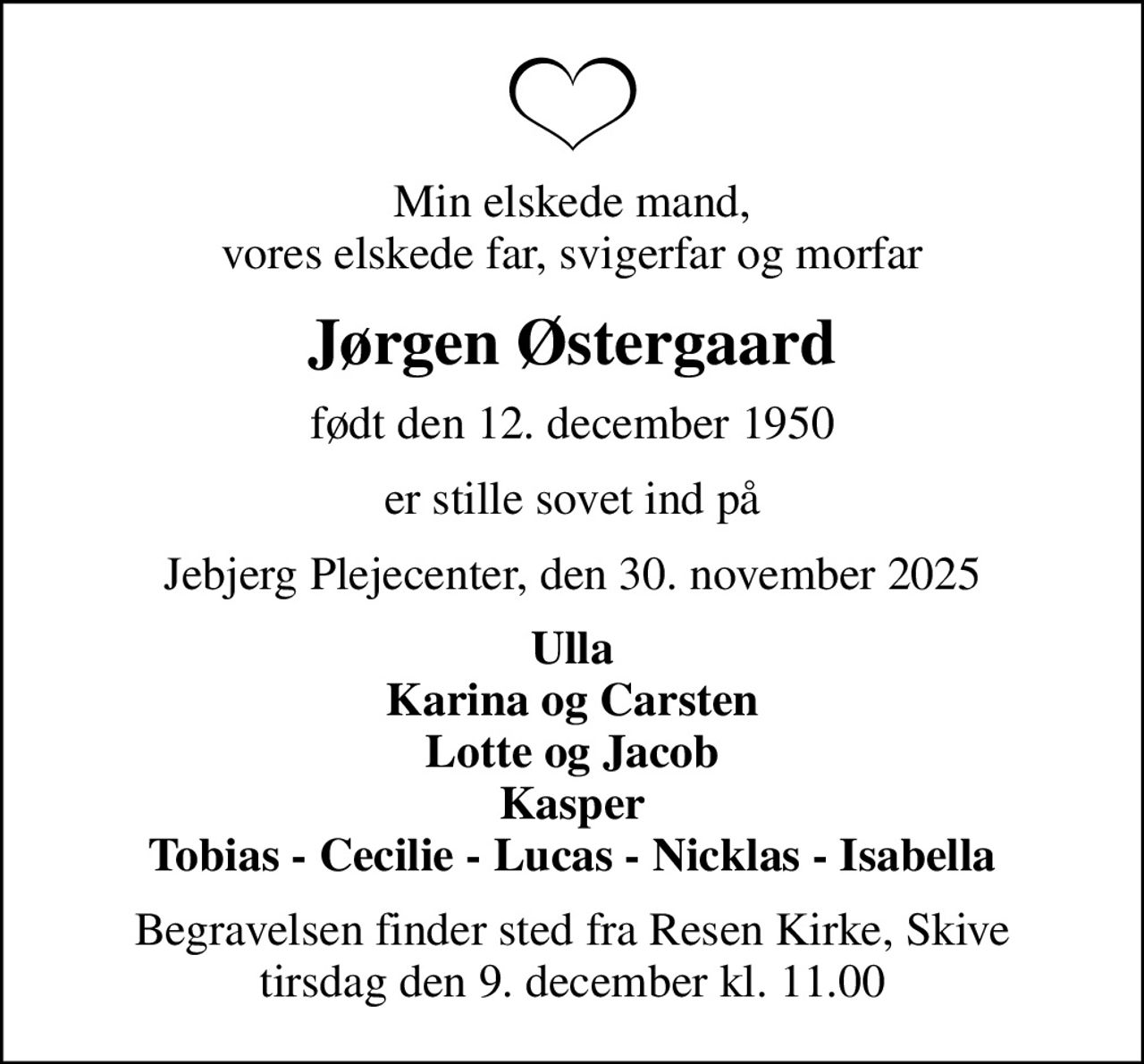 Min elskede mand, vores elskede far, svigerfar og morfar
Jørgen Østergaard
født den 12. december 1950
er stille sovet ind på
Jebjerg Plejecenter, den 30. november 2025
Ulla Karina og Carsten Lotte og Jacob Kasper Tobias - Cecilie - Lucas - Nicklas - Isabella
Begravelsen finder sted fra Resen Kirke, Skive  tirsdag den 9. december kl. 11.00