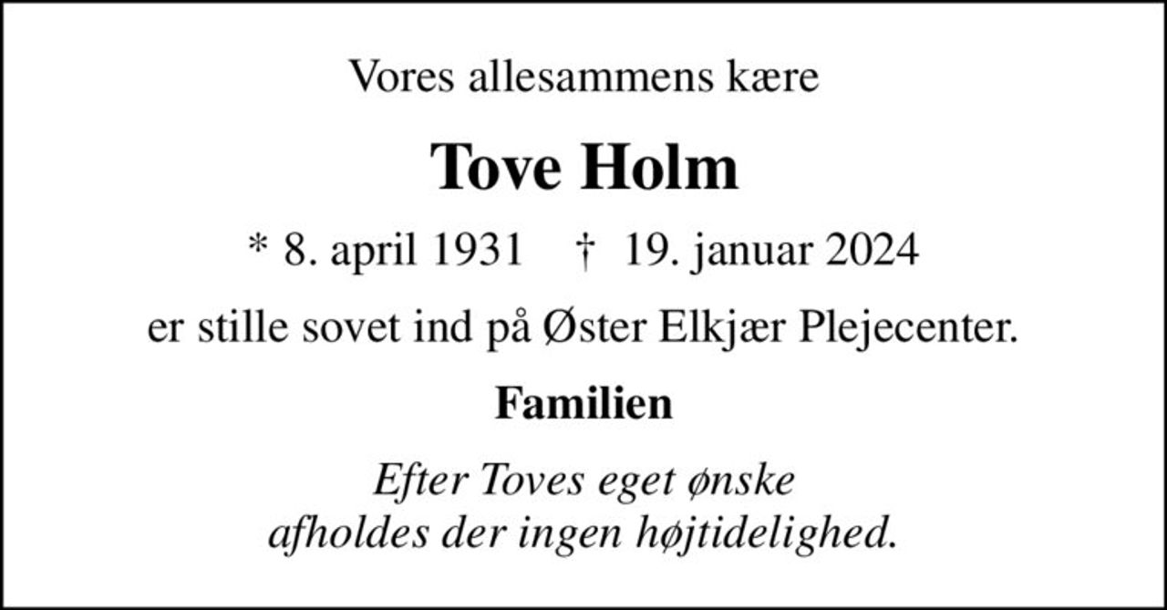 Vores allesammens kære
Tove Holm
* 8. april 1931    ✝ 19. januar 2024
er stille sovet ind på Øster Elkjær Plejecenter.
Familien
Efter Toves eget ønske afholdes der ingen højtidelighed.