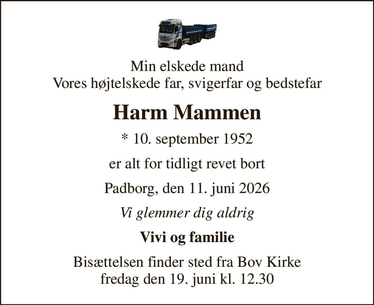 Min elskede mand Vores højtelskede far, svigerfar og bedstefar
Harm Mammen
* 10. september 1952
er alt for tidligt revet bort
Padborg, den 11. juni 2026
Vi glemmer dig aldrig
Vivi og familie
Bisættelsen finder sted fra Bov Kirke  fredag den 19. juni kl. 12.30