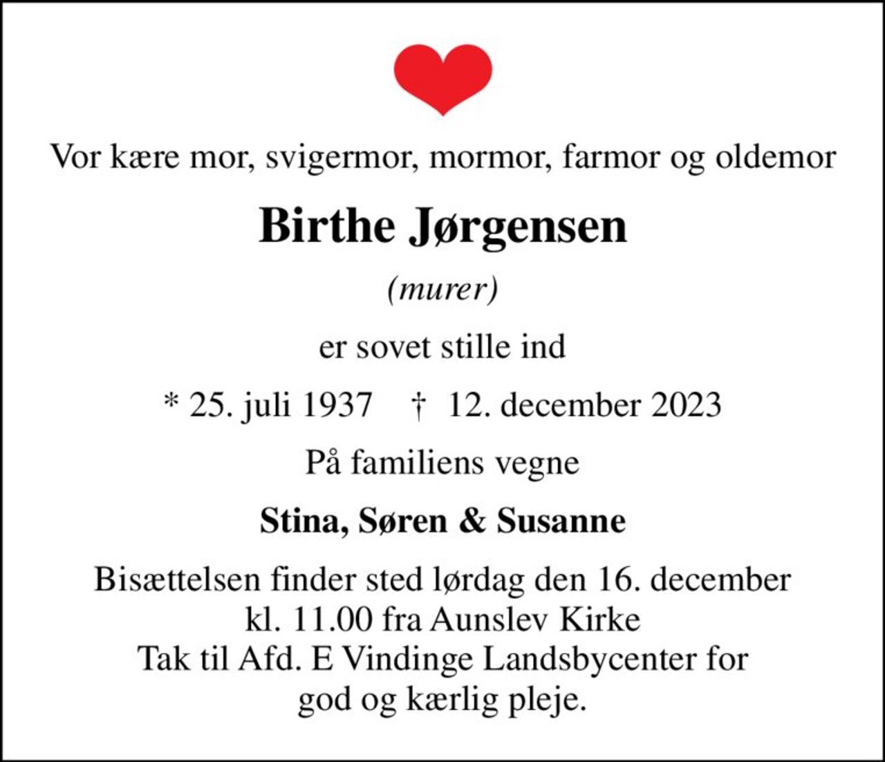 Vor kære mor, svigermor, mormor, farmor og oldemor
Birthe Jørgensen
(murer)
er sovet stille ind
* 25. juli 1937    ✝ 12. december 2023
På familiens vegne
Stina, Søren & Susanne
Bisættelsen finder sted lørdag den 16. december kl. 11.00 fra Aunslev Kirke Tak til Afd. E Vindinge Landsbycenter for god og kærlig pleje.