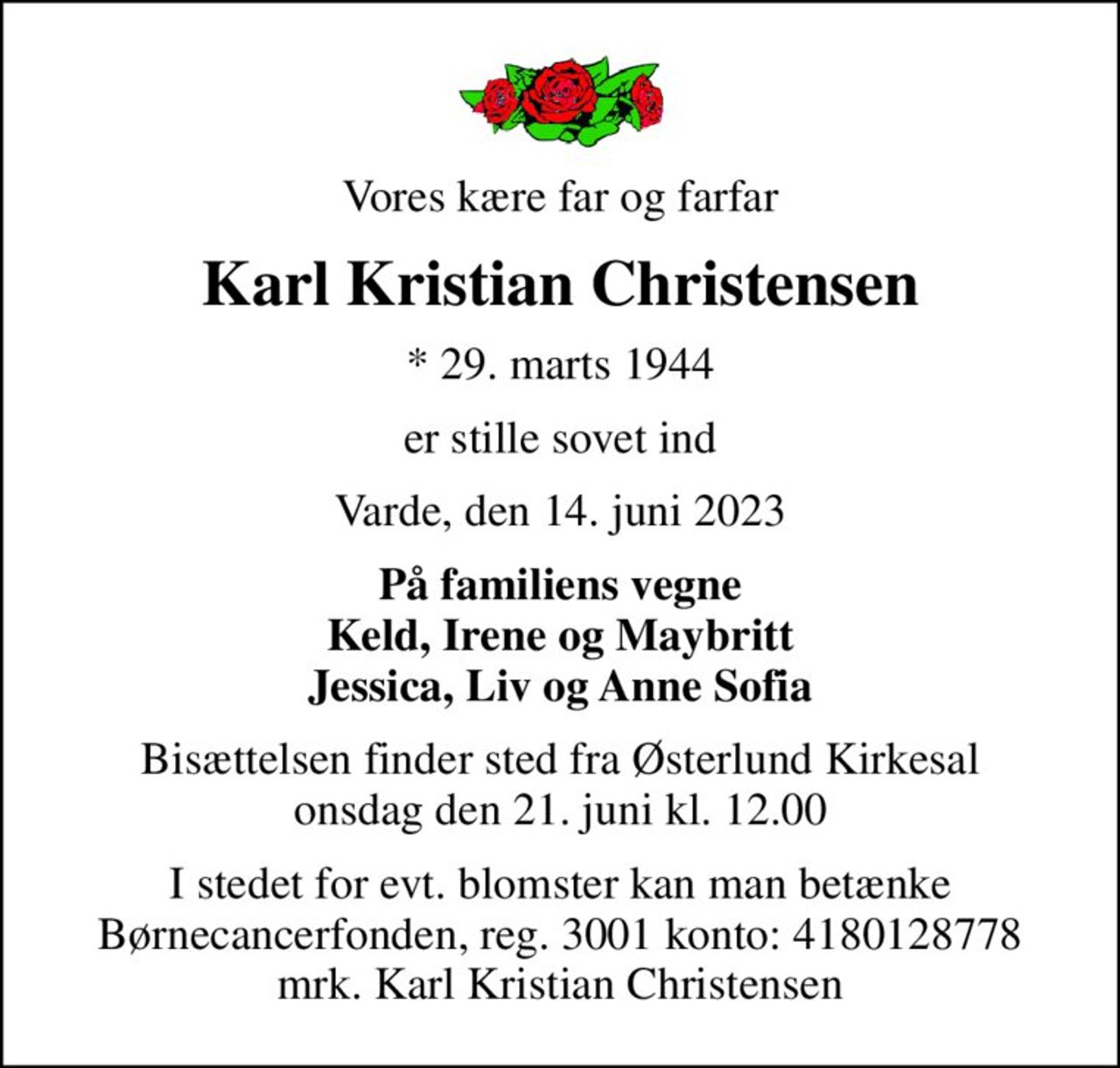 Vores kære far og farfar
Karl Kristian Christensen
* 29. marts 1944
er stille sovet ind
Varde, den 14. juni 2023
På familiens vegne Keld, Irene og Maybritt Jessica, Liv og Anne Sofia
Bisættelsen finder sted fra Østerlund Kirkesal  onsdag den 21. juni kl. 12.00 
I stedet for evt. blomster kan man betænke
					Børnecancerfonden reg.3001konto:4180128778mrk. Karl
					Kristian Christensen