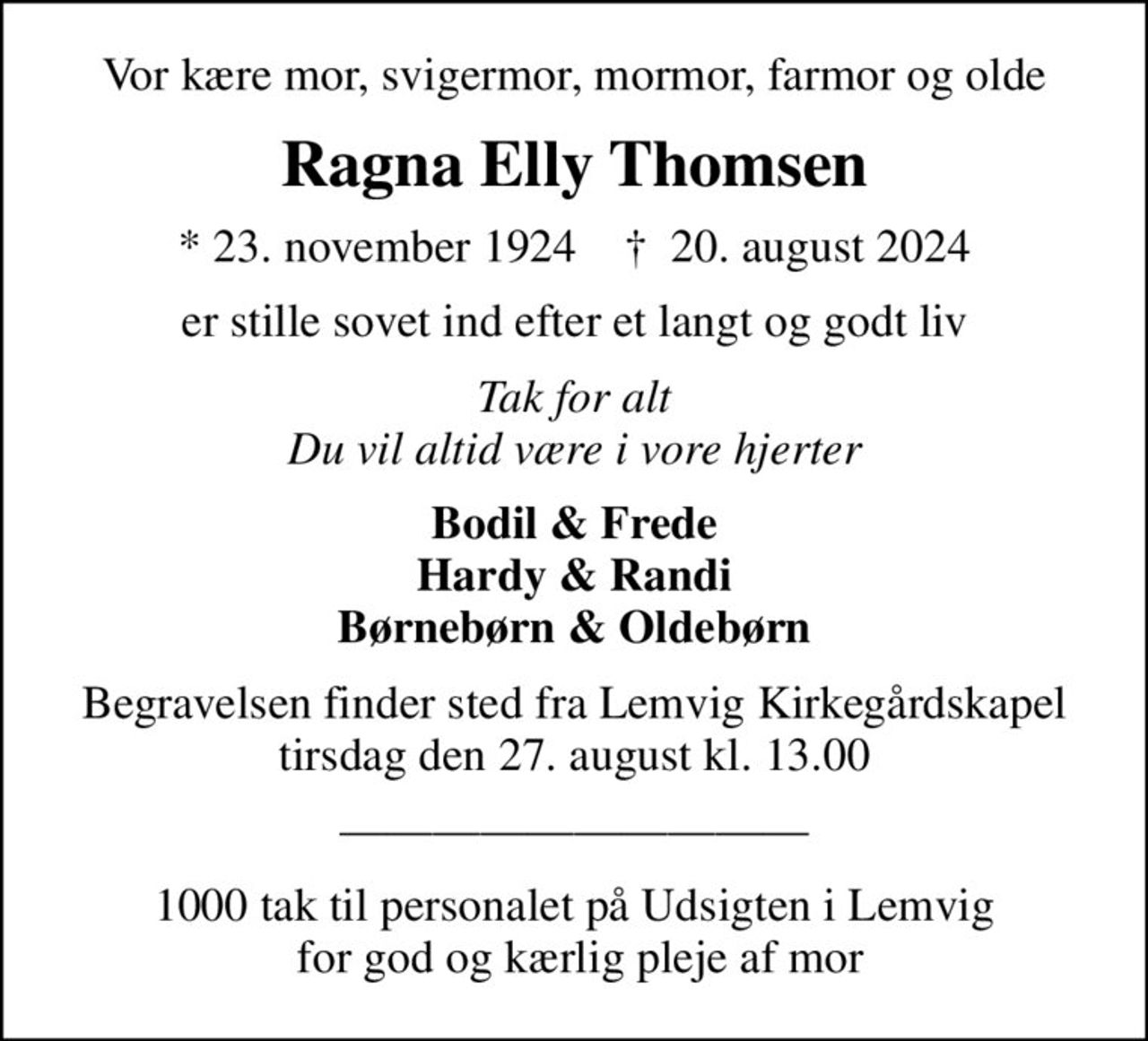 Vor kære mor, svigermor, mormor, farmor og olde
Ragna Elly Thomsen
* 23. november 1924    ✝ 20. august 2024
er stille sovet ind efter et langt og godt liv
Tak for alt Du vil altid være i vore hjerter
Bodil & Frede Hardy & Randi Børnebørn & Oldebørn
Begravelsen finder sted fra Lemvig Kirkegårdskapel  tirsdag den 27. august kl. 13.00 
1000 tak til personalet på Udsigten i Lemvig  for god og kærlig pleje af mor