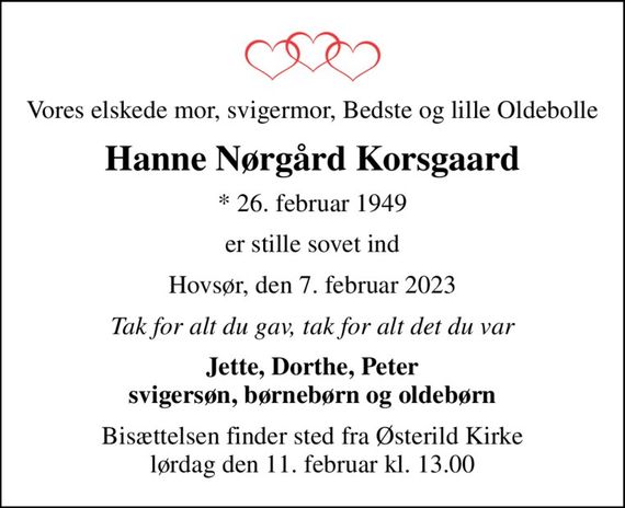 Vores elskede mor, svigermor, Bedste og lille Oldebolle
Hanne Nørgård Korsgaard
* 26. februar 1949
er stille sovet ind
Hovsør, den 7. februar 2023
Tak for alt du gav, tak for alt det du var
Jette, Dorthe, Peter svigersøn, børnebørn og oldebørn
Bisættelsen finder sted fra Østerild Kirke  lørdag den 11. februar kl. 13.00