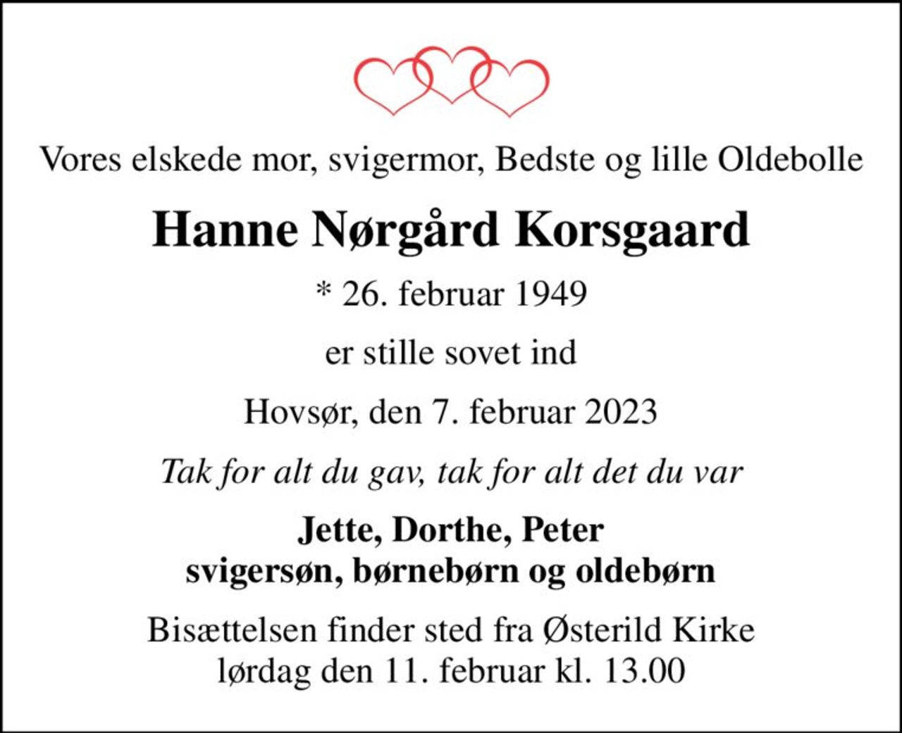 Vores elskede mor, svigermor, Bedste og lille Oldebolle
Hanne Nørgård Korsgaard
* 26. februar 1949
er stille sovet ind
Hovsør, den 7. februar 2023
Tak for alt du gav, tak for alt det du var
Jette, Dorthe, Peter svigersøn, børnebørn og oldebørn
Bisættelsen finder sted fra Østerild Kirke  lørdag den 11. februar kl. 13.00