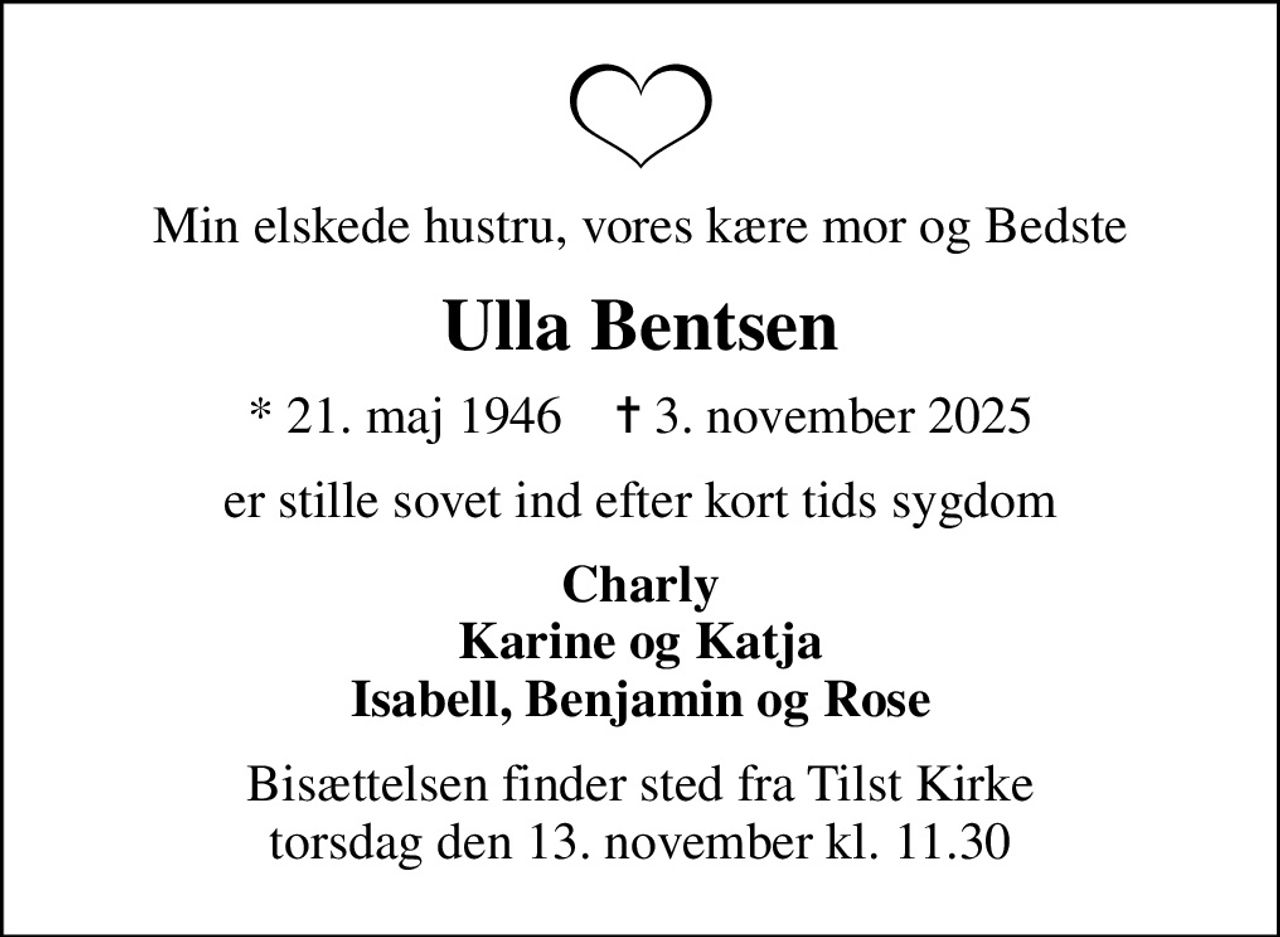 Min elskede hustru, vores kære mor og Bedste
Ulla Bentsen
* 21. maj 1946    ✝ 3. november 2025
er stille sovet ind efter kort tids sygdom
Charly Karine og Katja Isabell, Benjamin og Rose
Bisættelsen finder sted fra Tilst Kirke  torsdag den 13. november kl. 11.30