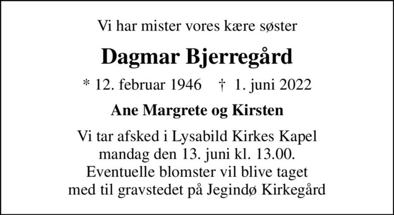 Vi har mister vores kære søster
Dagmar Bjerregård
* 12. februar 1946    ✝ 1. juni 2022
Ane Margrete og Kirsten
Vi tar afsked i Lysabild Kirkes Kapel mandag den 13. juni kl. 13.00. Eventuelle blomster vil blive taget  med til gravstedet på Jegindø Kirkegård