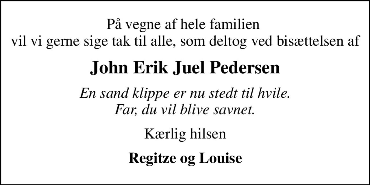 På vegne af hele familien  vil vi gerne sige tak til alle, som deltog ved bisættelsen af
John Erik Juel Pedersen
En sand klippe er nu stedt til hvile. Far, du vil blive savnet.
Kærlig hilsen
Regitze og Louise