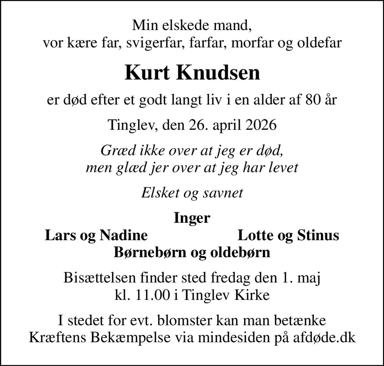 Min elskede mand, vor kære far, svigerfar, farfar, morfar og oldefar
Kurt Knudsen
er død efter et godt langt liv i en alder af 80 år
Tinglev, den 26. april 2026
Græd ikke over at jeg er død, men glæd jer over at jeg har levet
Elsket og savnet
Inger
Lars og Nadine
Lotte og Stinus
Bisættelsen finder sted fredag den 1. maj kl. 11.00 i Tinglev Kirke
I stedet for evt. blomster kan man betænke
					Kræftens Bekæmpelse via mindesiden på afdøde.dk