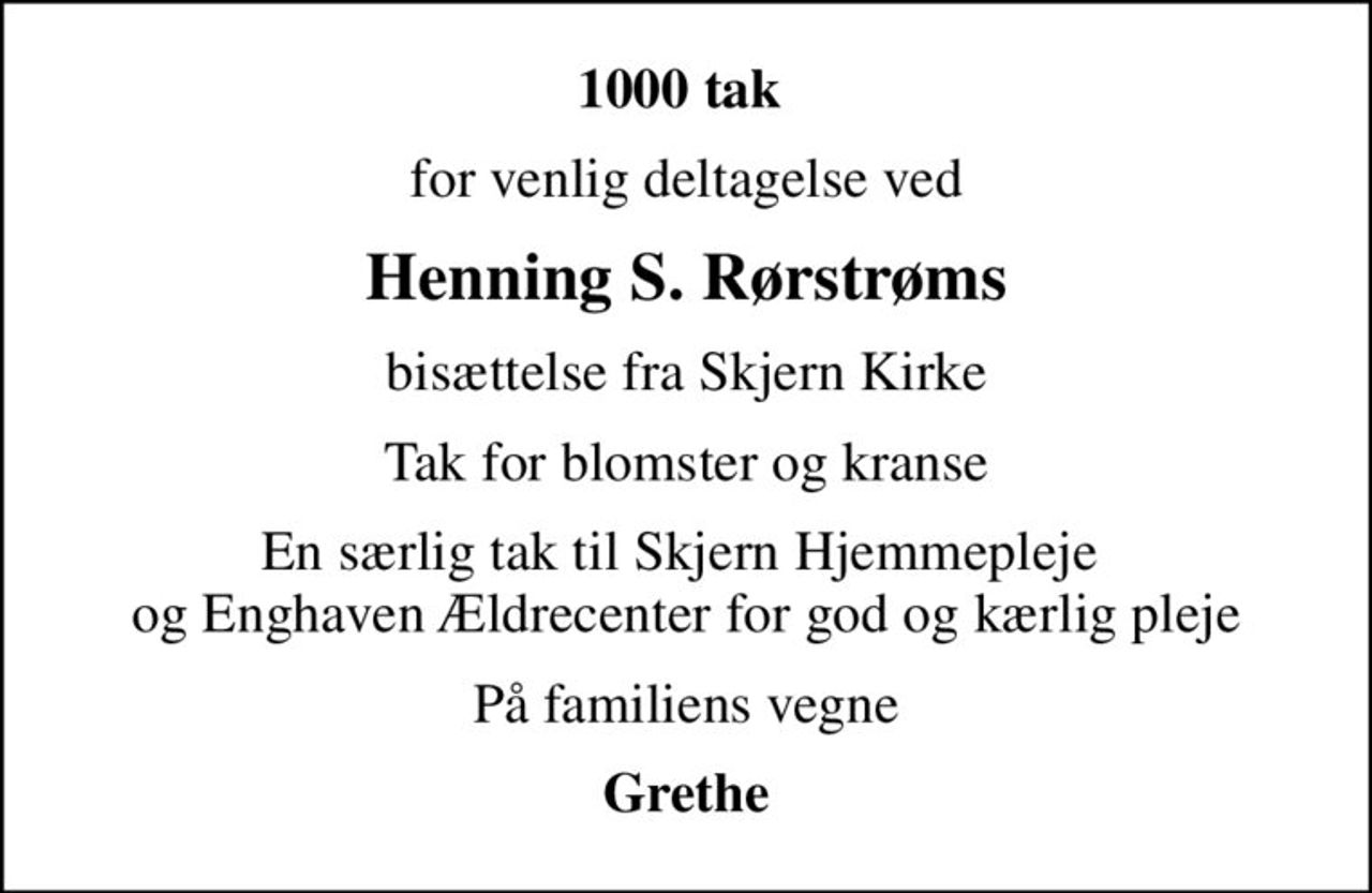 1000 tak 
for venlig deltagelse ved
Henning S. Rørstrøms
bisættelse fra Skjern Kirke
Tak for blomster og kranse
En særlig tak til Skjern Hjemmepleje  og Enghaven Ældrecenter for god og kærlig pleje
På familiens vegne
Grethe