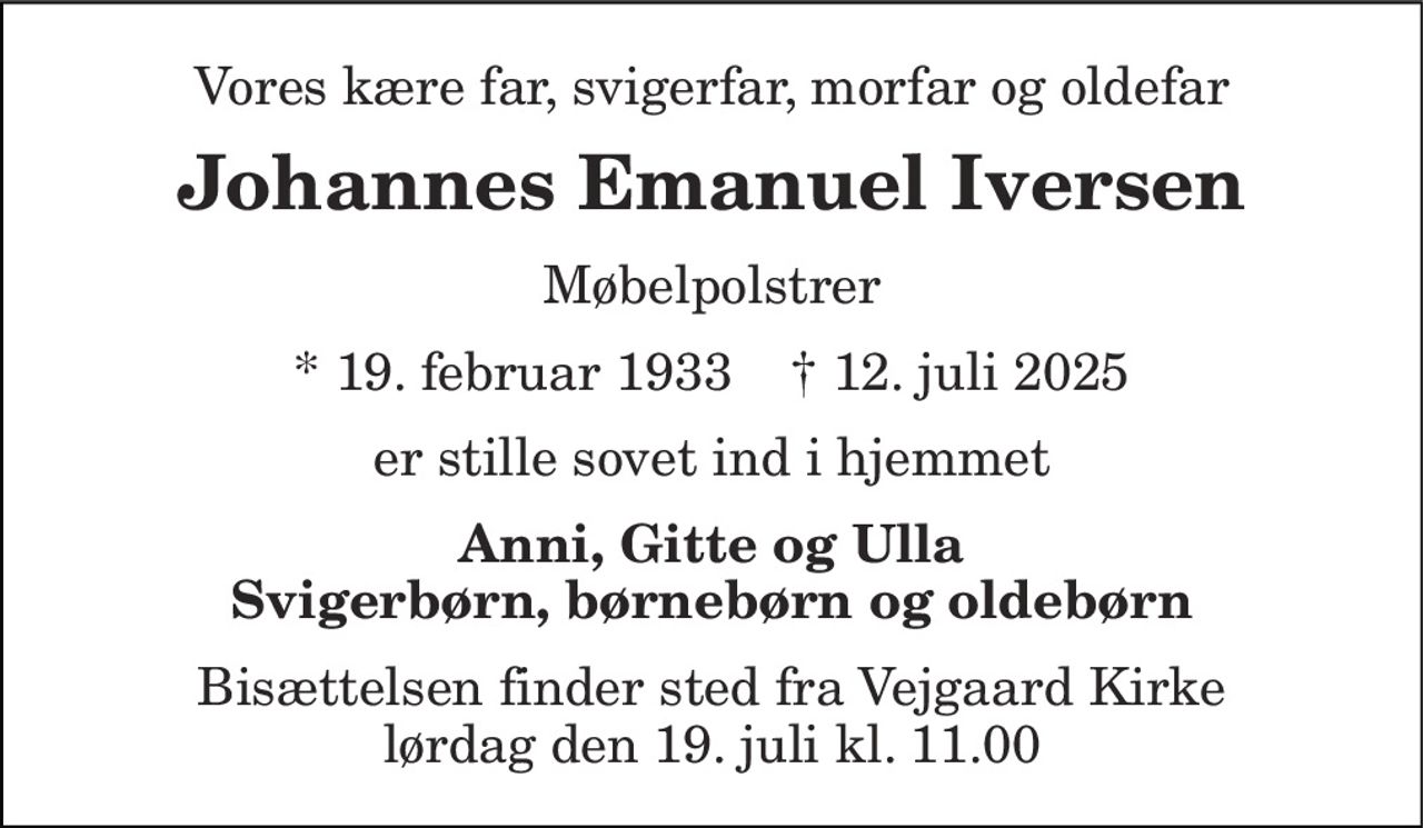 Vores kære far, svigerfar, morfar og oldefar 
Johannes Emanuel Iversen 
Møbelpolstrer 
* 19. februar 1933    † 12. juli 2025 
er stille sovet ind i hjemmet 
Anni, Gitte og Ulla Svigerbørn, børnebørn og oldebørn 
Bisættelsen finder sted fra Vejgaard Kirke lørdag den 19. juli kl. 11.00