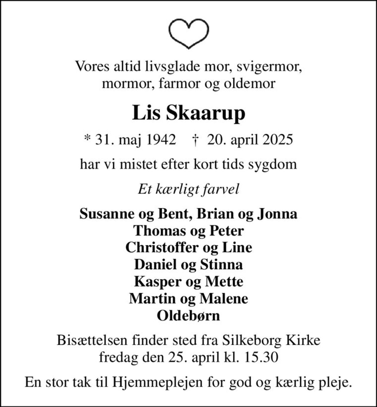 Vores altid livsglade mor, svigermor, mormor, farmor og oldemor
Lis Skaarup
* 31. maj 1942    ✝ 20. april 2025
har vi mistet efter kort tids sygdom
Et kærligt farvel
Susanne og Bent, Brian og Jonna Thomas og Peter Christoffer og Line Daniel og Stinna Kasper og Mette Martin og Malene Oldebørn
Bisættelsen finder sted fra Silkeborg Kirke  fredag den 25. april kl. 15.30 
En stor tak til Hjemmeplejen for god og kærlig pleje.