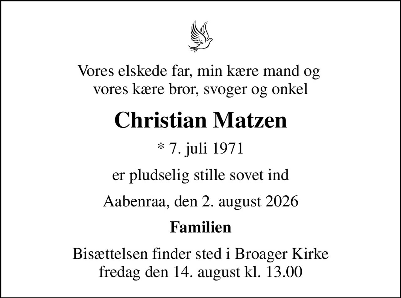 Vores elskede far, min kære mand og  vores kære bror, svoger og onkel
Christian Matzen
* 7. juli 1971
er pludselig stille sovet ind
Aabenraa, den 2. august 2026
Familien
Bisættelsen finder sted i Broager Kirke  fredag den 14. august kl. 13.00