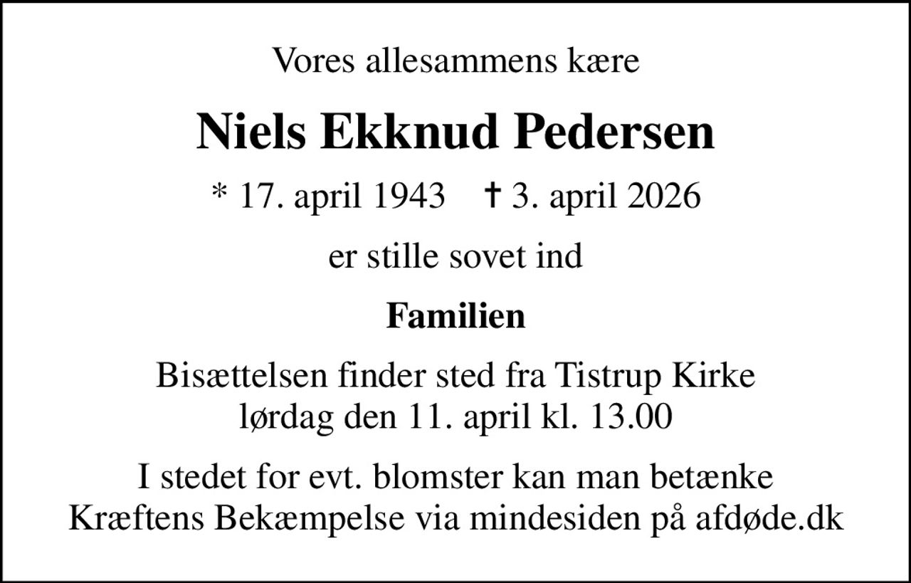 Vores allesammens kære
Niels Ekknud Pedersen
* 17. april 1943    ✝ 3. april 2026
er stille sovet ind
Familien
Bisættelsen finder sted fra Tistrup Kirke  lørdag den 11. april kl. 13.00 
I stedet for evt. blomster kan man betænke
					Kræftens Bekæmpelse via mindesiden på afdøde.dk