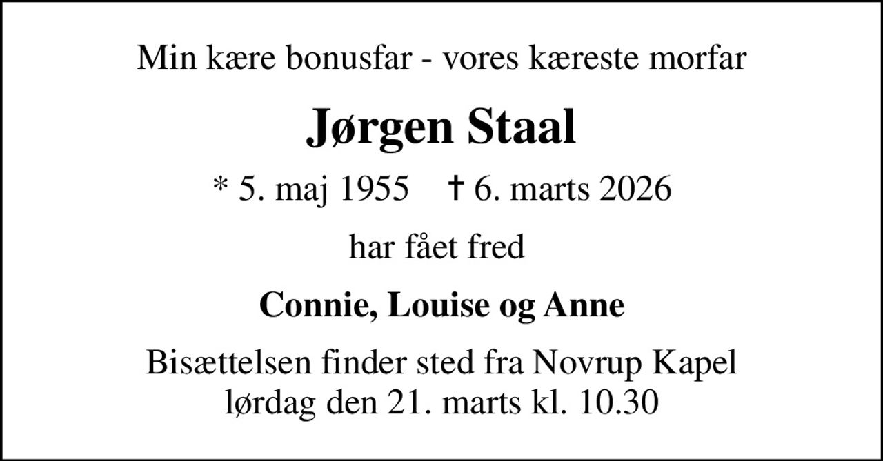Min kære bonusfar - vores kæreste morfar
Jørgen Staal
* 5. maj 1955    ✝ 6. marts 2026
har fået fred 
Connie, Louise og Anne
Bisættelsen finder sted fra Novrup Kapel  lørdag den 21. marts kl. 10.30