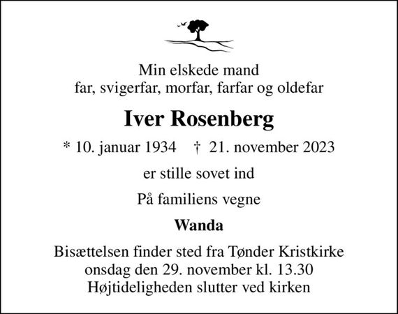 Min elskede mand far, svigerfar, morfar, farfar og oldefar
Iver Rosenberg
* 10. januar 1934    &#x271d; 21. november 2023
er stille sovet ind
På familiens vegne
Wanda
Bisættelsen finder sted fra Tønder Kristkirke  onsdag den 29. november kl. 13.30  Højtideligheden slutter ved kirken