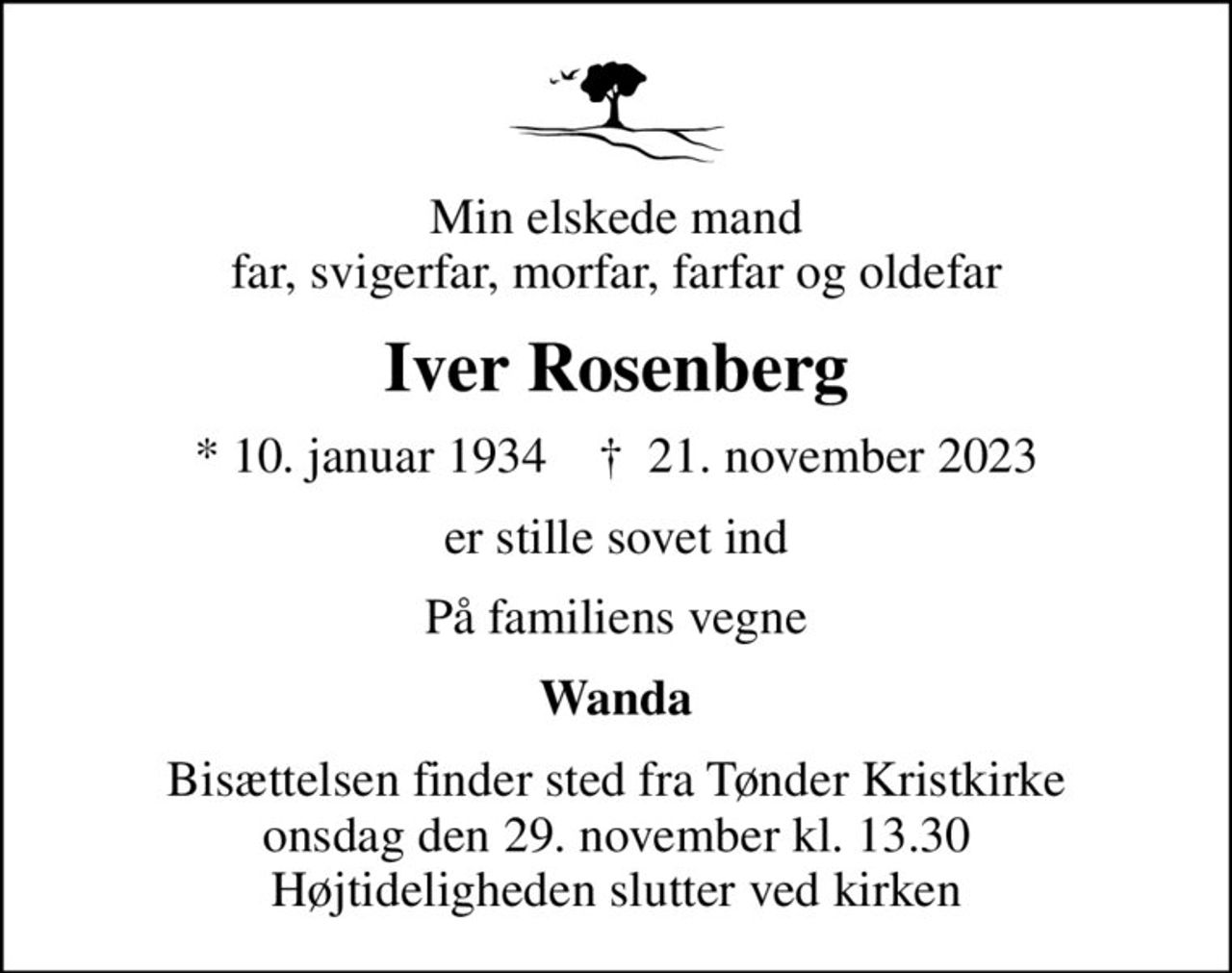 Min elskede mand far, svigerfar, morfar, farfar og oldefar
Iver Rosenberg
* 10. januar 1934    ✝ 21. november 2023
er stille sovet ind
På familiens vegne
Wanda
Bisættelsen finder sted fra Tønder Kristkirke  onsdag den 29. november kl. 13.30  Højtideligheden slutter ved kirken